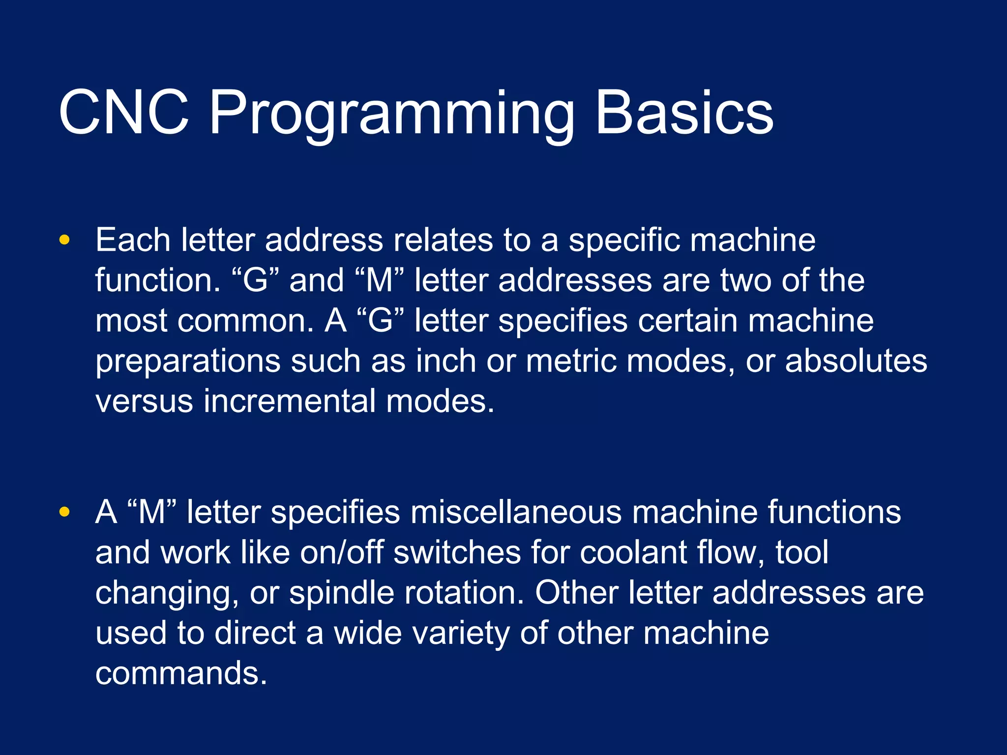 CNC Programming Basics
• Each letter address relates to a specific machine
function. “G” and “M” letter addresses are two of the
most common. A “G” letter specifies certain machine
preparations such as inch or metric modes, or absolutes
versus incremental modes.
• A “M” letter specifies miscellaneous machine functions
and work like on/off switches for coolant flow, tool
changing, or spindle rotation. Other letter addresses are
used to direct a wide variety of other machine
commands.
 