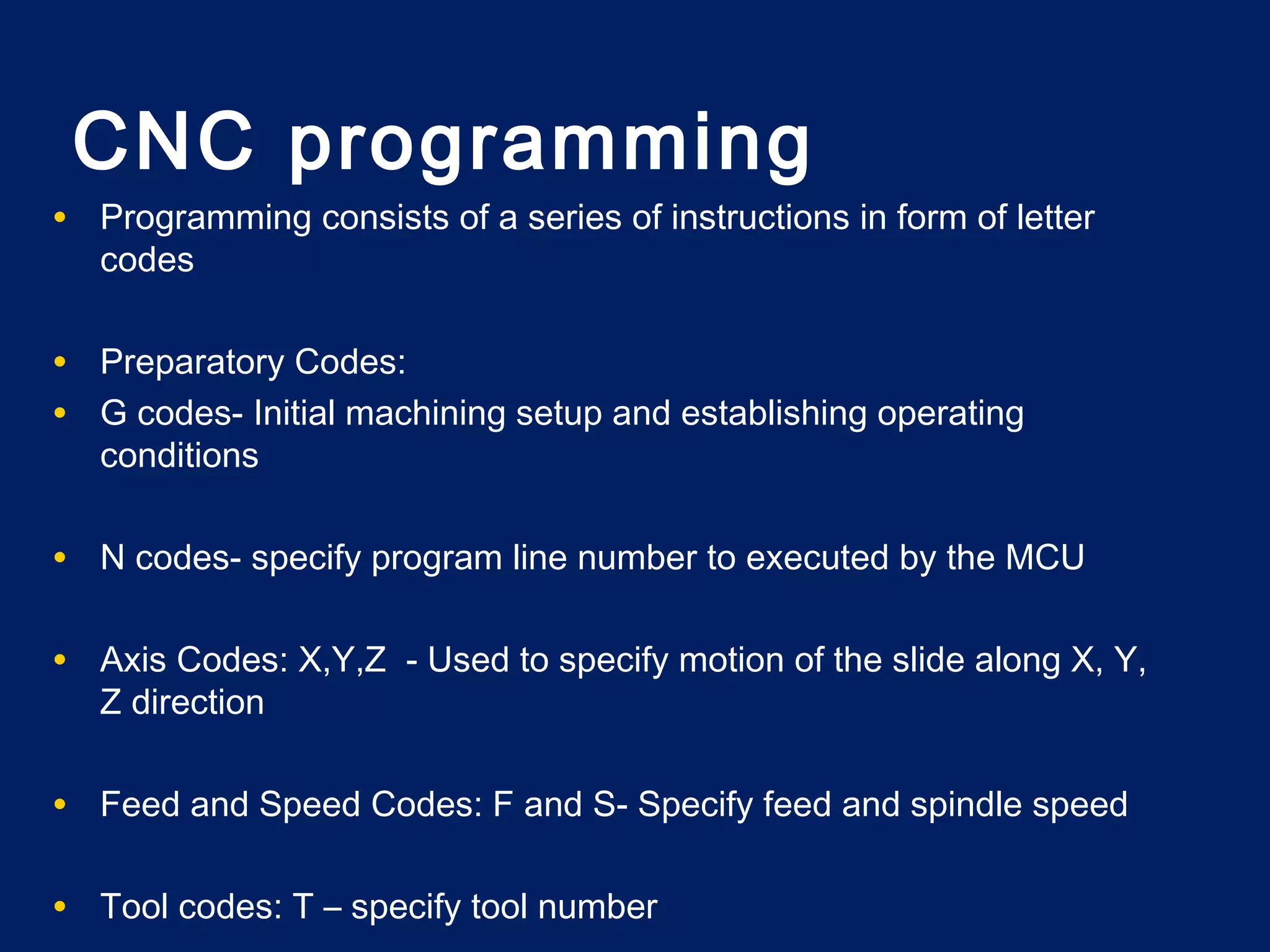 • Programming consists of a series of instructions in form of letter
codes
• Preparatory Codes:
• G codes- Initial machining setup and establishing operating
conditions
• N codes- specify program line number to executed by the MCU
• Axis Codes: X,Y,Z - Used to specify motion of the slide along X, Y,
Z direction
• Feed and Speed Codes: F and S- Specify feed and spindle speed
• Tool codes: T – specify tool number
CNC programming
 