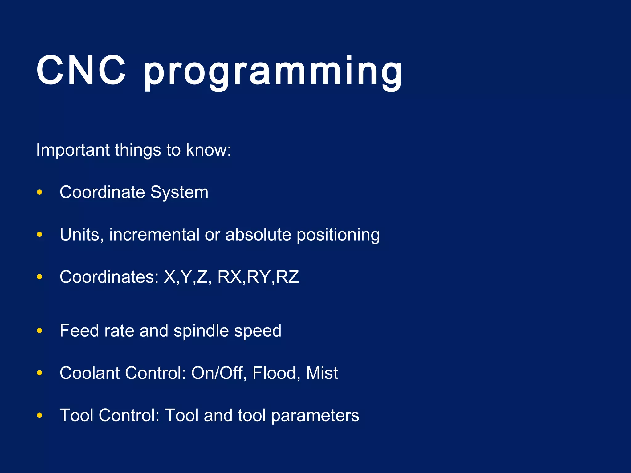 CNC programming
Important things to know:
• Coordinate System
• Units, incremental or absolute positioning
• Coordinates: X,Y,Z, RX,RY,RZ
• Feed rate and spindle speed
• Coolant Control: On/Off, Flood, Mist
• Tool Control: Tool and tool parameters
 