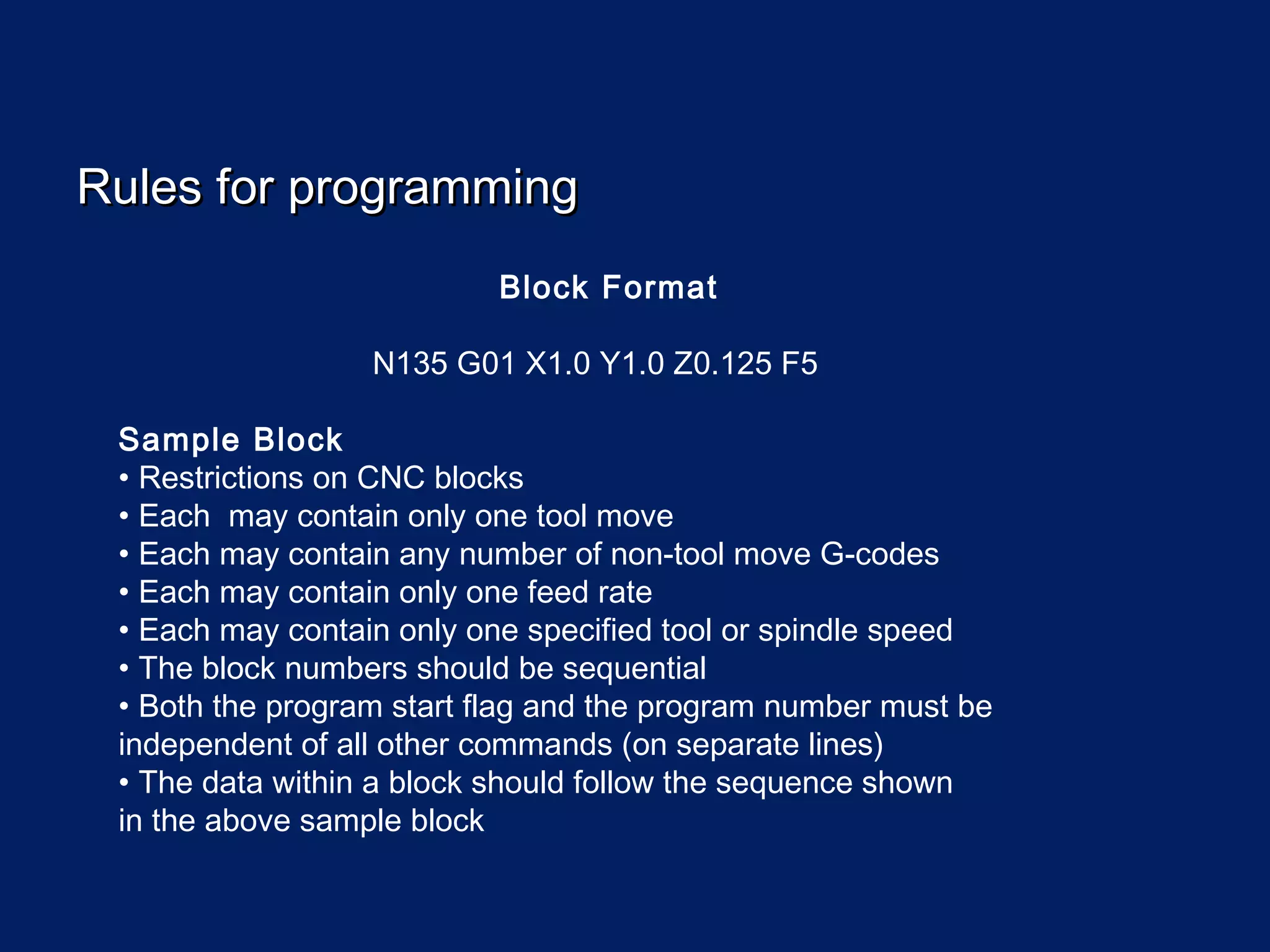 Rules for programmingRules for programming
Block Format
N135 G01 X1.0 Y1.0 Z0.125 F5
Sample Block
• Restrictions on CNC blocks
• Each may contain only one tool move
• Each may contain any number of non-tool move G-codes
• Each may contain only one feed rate
• Each may contain only one specified tool or spindle speed
• The block numbers should be sequential
• Both the program start flag and the program number must be
independent of all other commands (on separate lines)
• The data within a block should follow the sequence shown
in the above sample block
 