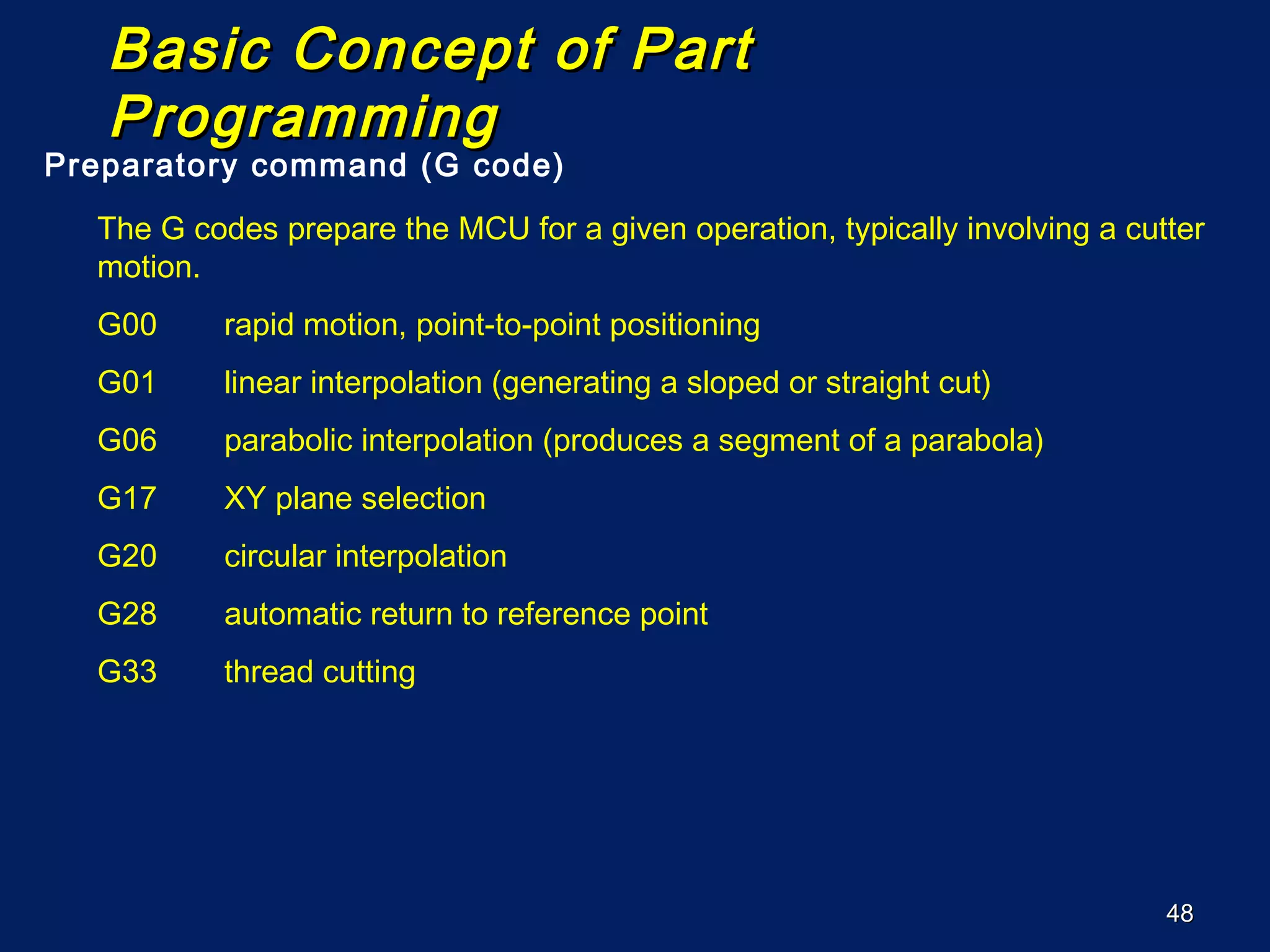 4848
Basic Concept of PartBasic Concept of Part
ProgrammingProgramming
Preparatory command (G code)
The G codes prepare the MCU for a given operation, typically involving a cutter
motion.
G00 rapid motion, point-to-point positioning
G01 linear interpolation (generating a sloped or straight cut)
G06 parabolic interpolation (produces a segment of a parabola)
G17 XY plane selection
G20 circular interpolation
G28 automatic return to reference point
G33 thread cutting
 