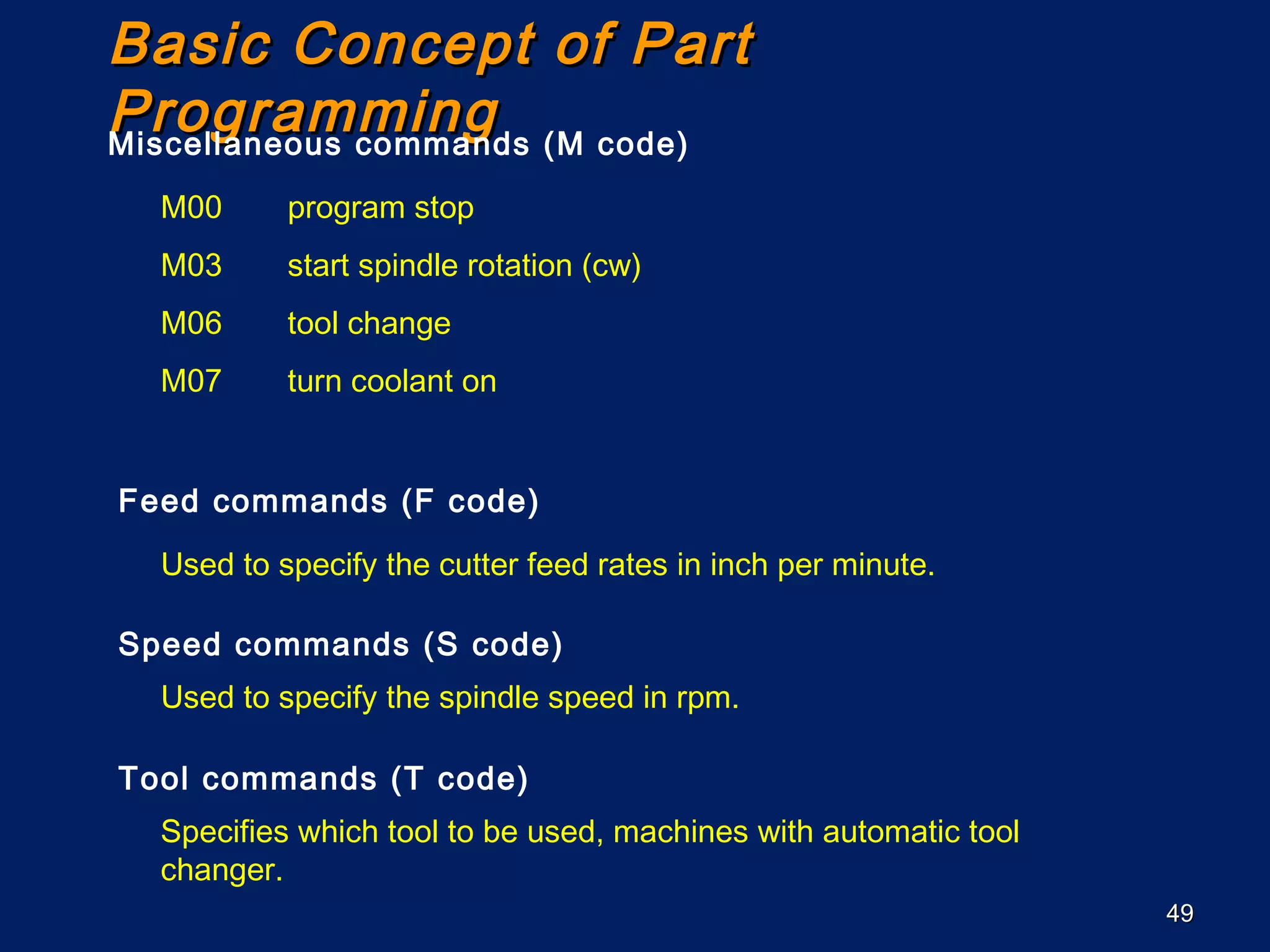 4949
Basic Concept of PartBasic Concept of Part
ProgrammingProgrammingMiscellaneous commands (M code)
M00 program stop
M03 start spindle rotation (cw)
M06 tool change
M07 turn coolant on
Feed commands (F code)
Used to specify the cutter feed rates in inch per minute.
Speed commands (S code)
Used to specify the spindle speed in rpm.
Tool commands (T code)
Specifies which tool to be used, machines with automatic tool
changer.
 