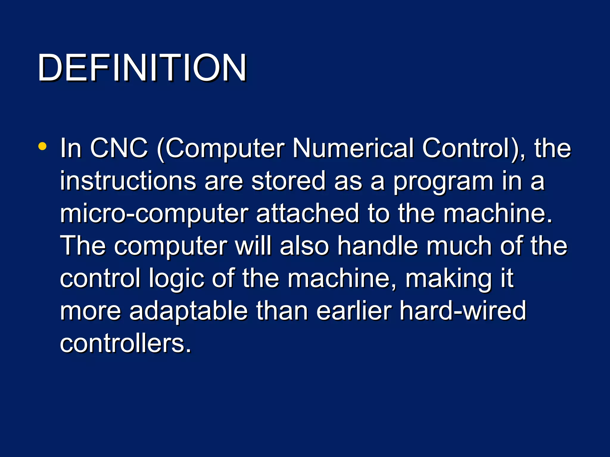 DEFINITIONDEFINITION
• InIn CNCCNC ((Computer Numerical ControlComputer Numerical Control),), thethe
instructions are stored as a program in ainstructions are stored as a program in a
micro-computer attached to the machine.micro-computer attached to the machine.
The computer will also handle much of theThe computer will also handle much of the
control logic of the machine, making itcontrol logic of the machine, making it
more adaptable than earlier hard-wiredmore adaptable than earlier hard-wired
controllers.controllers.
 