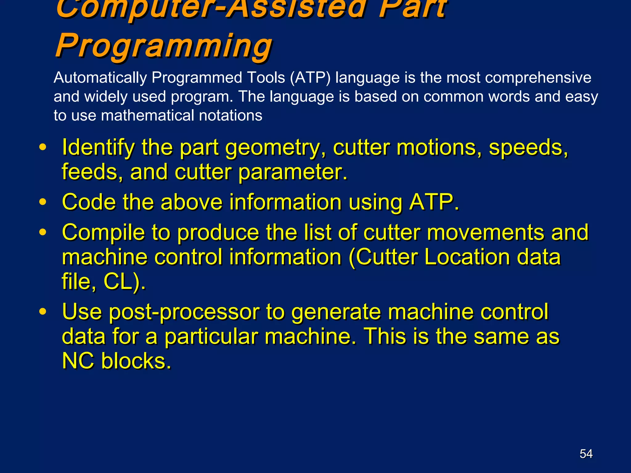 5454
Computer-Assisted PartComputer-Assisted Part
ProgrammingProgramming
• Identify the part geometry, cutter motions, speeds,Identify the part geometry, cutter motions, speeds,
feeds, and cutter parameter.feeds, and cutter parameter.
• Code the above information using ATP.Code the above information using ATP.
• Compile to produce the list of cutter movements andCompile to produce the list of cutter movements and
machine control information (Cutter Location datamachine control information (Cutter Location data
file, CL).file, CL).
• Use post-processor to generate machine controlUse post-processor to generate machine control
data for a particular machine. This is the same asdata for a particular machine. This is the same as
NC blocks.NC blocks.
Automatically Programmed Tools (ATP) language is the most comprehensive
and widely used program. The language is based on common words and easy
to use mathematical notations
 