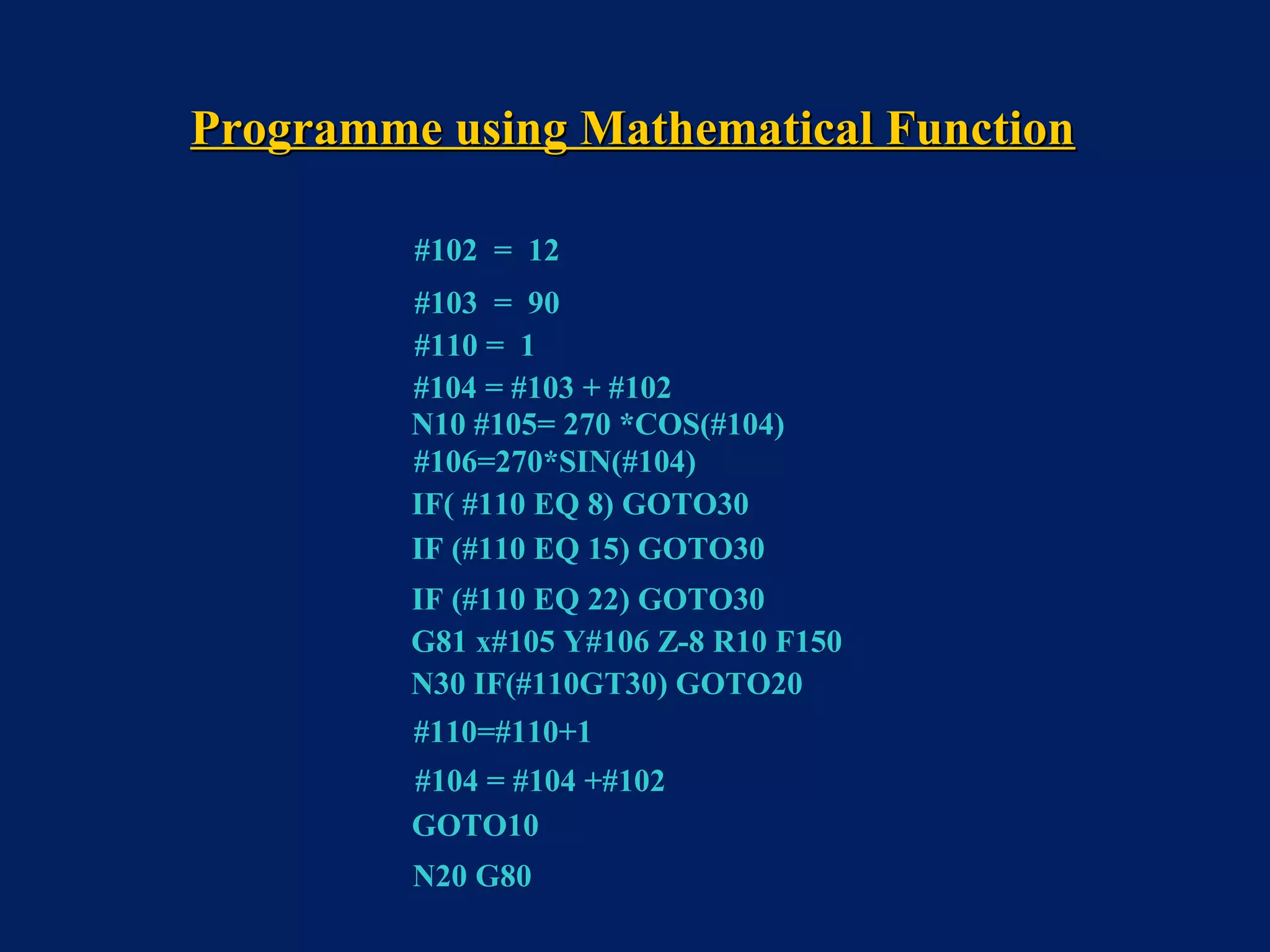 #102 = 12
#103 = 90
#110 = 1
#104 = #103 + #102
N10 #105= 270 *COS(#104)
#106=270*SIN(#104)
IF( #110 EQ 8) GOTO30
IF (#110 EQ 15) GOTO30
IF (#110 EQ 22) GOTO30
G81 x#105 Y#106 Z-8 R10 F150
#110=#110+1
#104 = #104 +#102
GOTO10
N20 G80
N30 IF(#110GT30) GOTO20
Programme using Mathematical FunctionProgramme using Mathematical Function
 