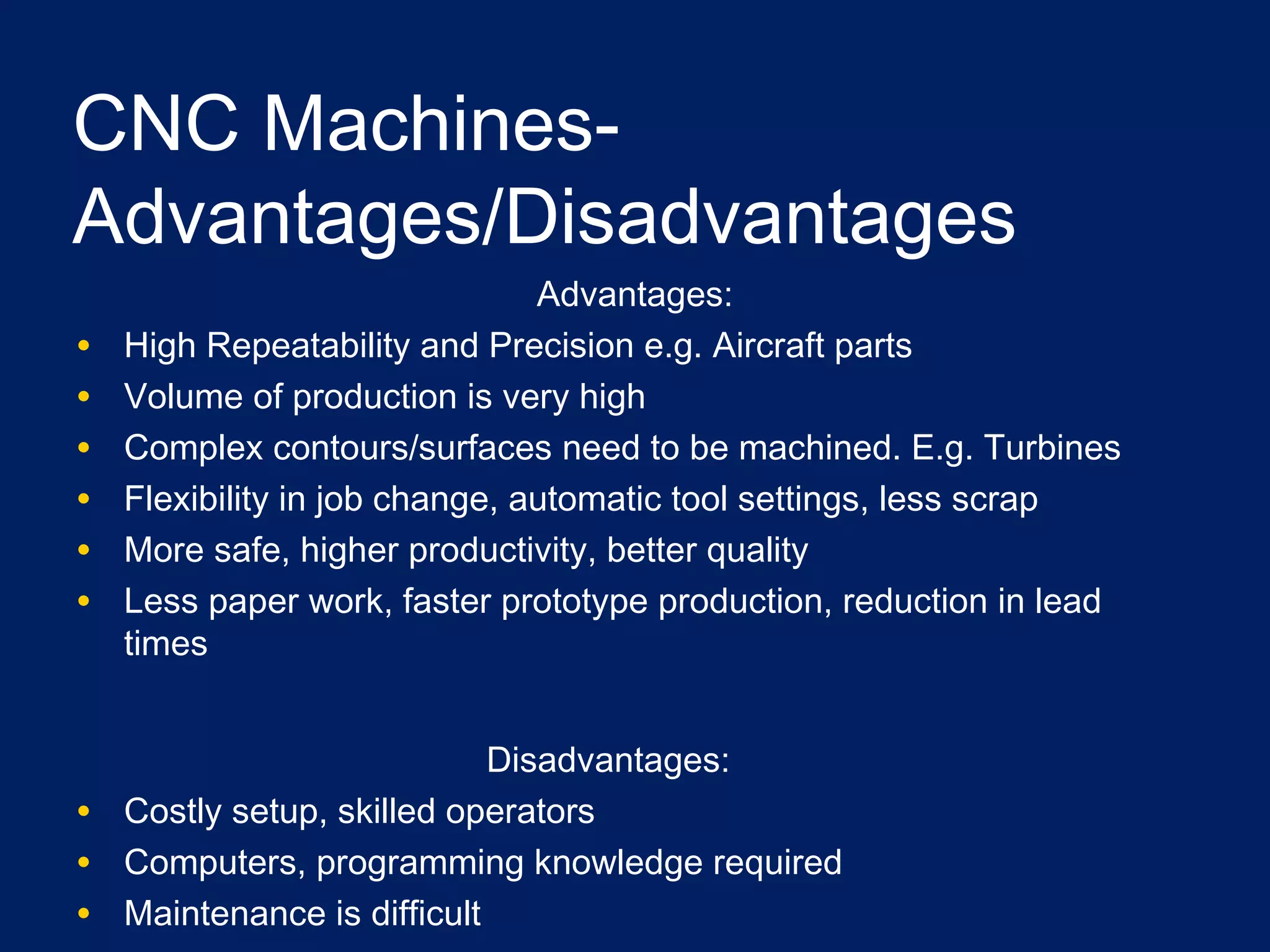 CNC Machines-
Advantages/Disadvantages
Advantages:
• High Repeatability and Precision e.g. Aircraft parts
• Volume of production is very high
• Complex contours/surfaces need to be machined. E.g. Turbines
• Flexibility in job change, automatic tool settings, less scrap
• More safe, higher productivity, better quality
• Less paper work, faster prototype production, reduction in lead
times
Disadvantages:
• Costly setup, skilled operators
• Computers, programming knowledge required
• Maintenance is difficult
 