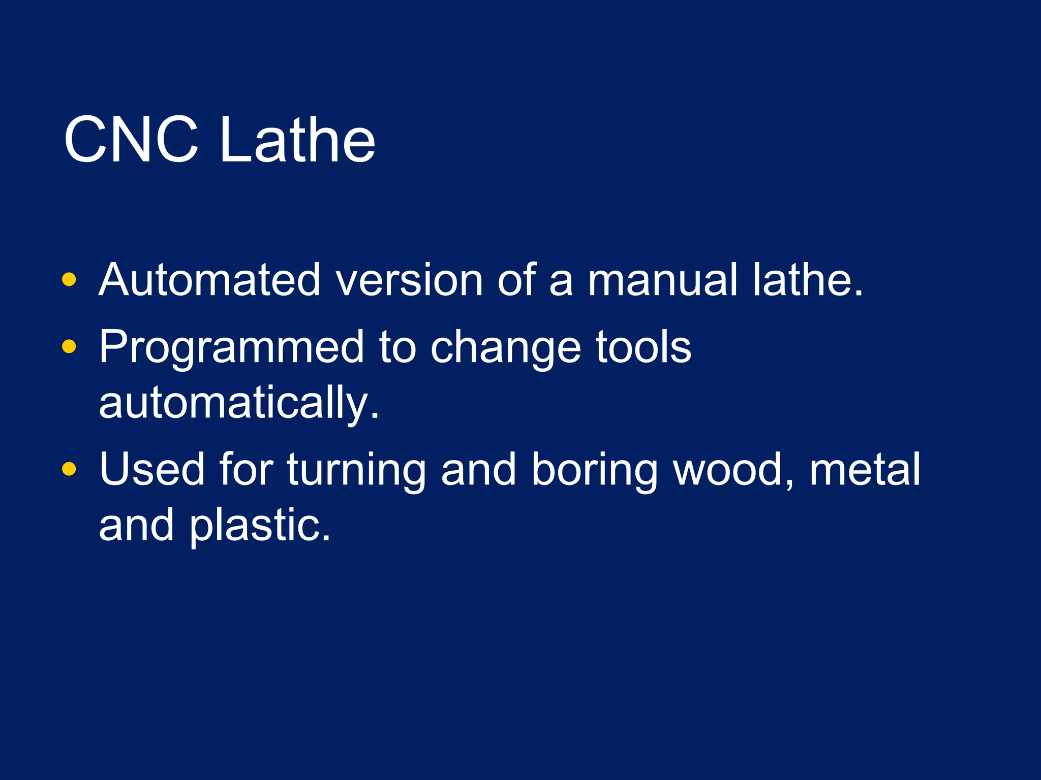 CNC Lathe
• Automated version of a manual lathe.
• Programmed to change tools
automatically.
• Used for turning and boring wood, metal
and plastic.
 