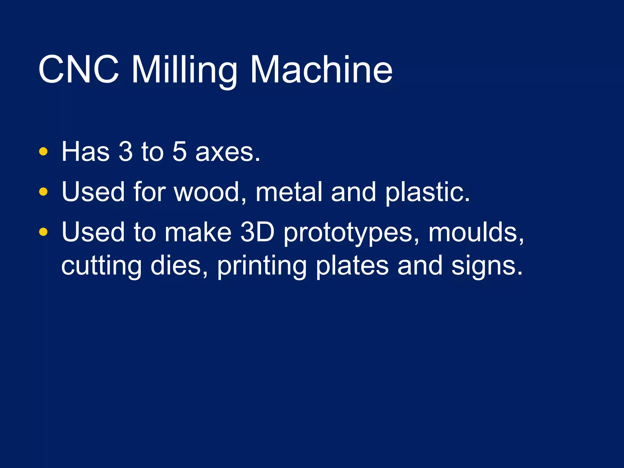 CNC Milling Machine
• Has 3 to 5 axes.
• Used for wood, metal and plastic.
• Used to make 3D prototypes, moulds,
cutting dies, printing plates and signs.
 