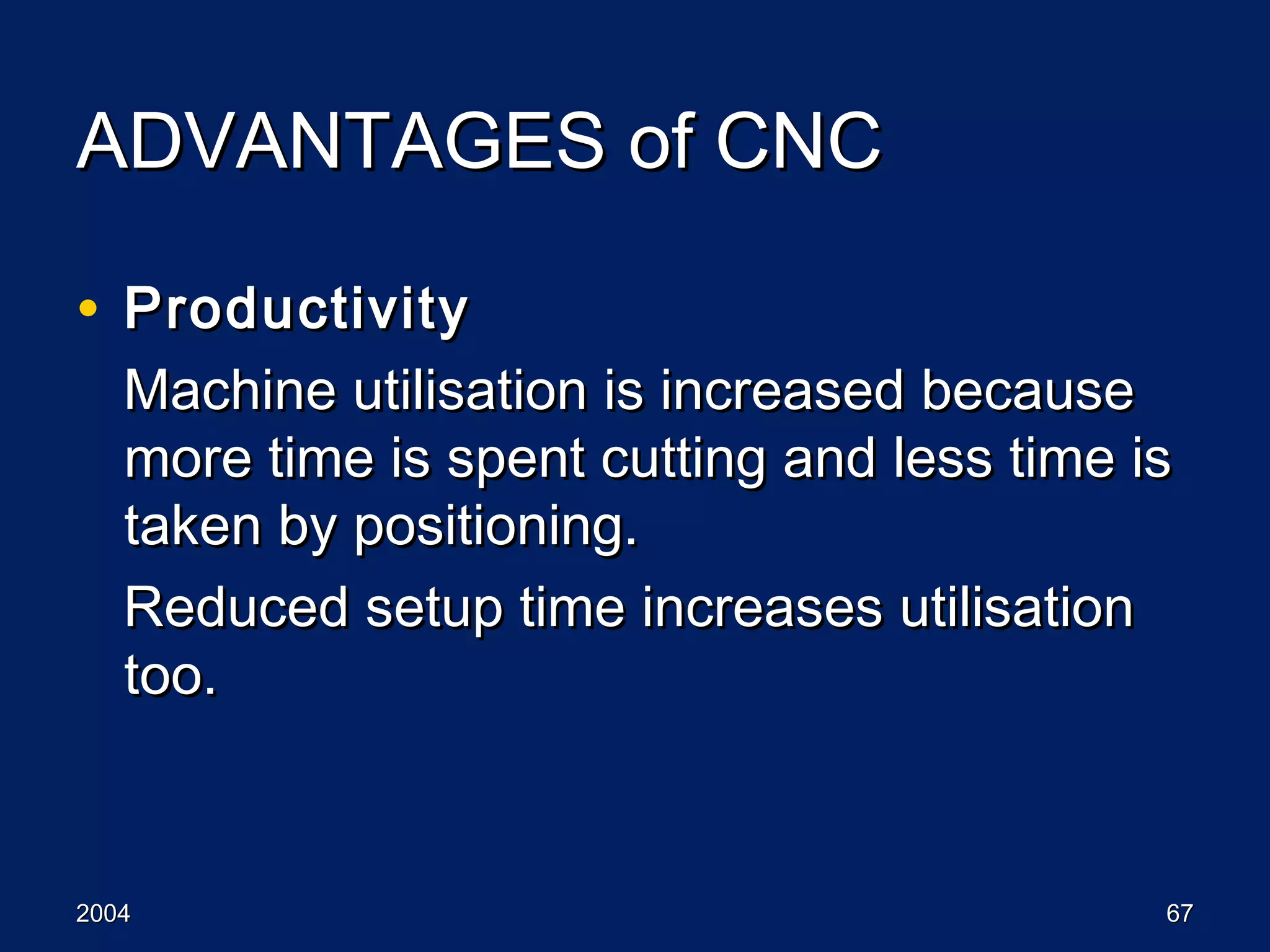 20042004 6767
ADVANTAGES of CNCADVANTAGES of CNC
• ProductivityProductivity
Machine utilisation is increased becauseMachine utilisation is increased because
more time is spent cutting and less time ismore time is spent cutting and less time is
taken by positioning.taken by positioning.
Reduced setup time increases utilisationReduced setup time increases utilisation
too.too.
 