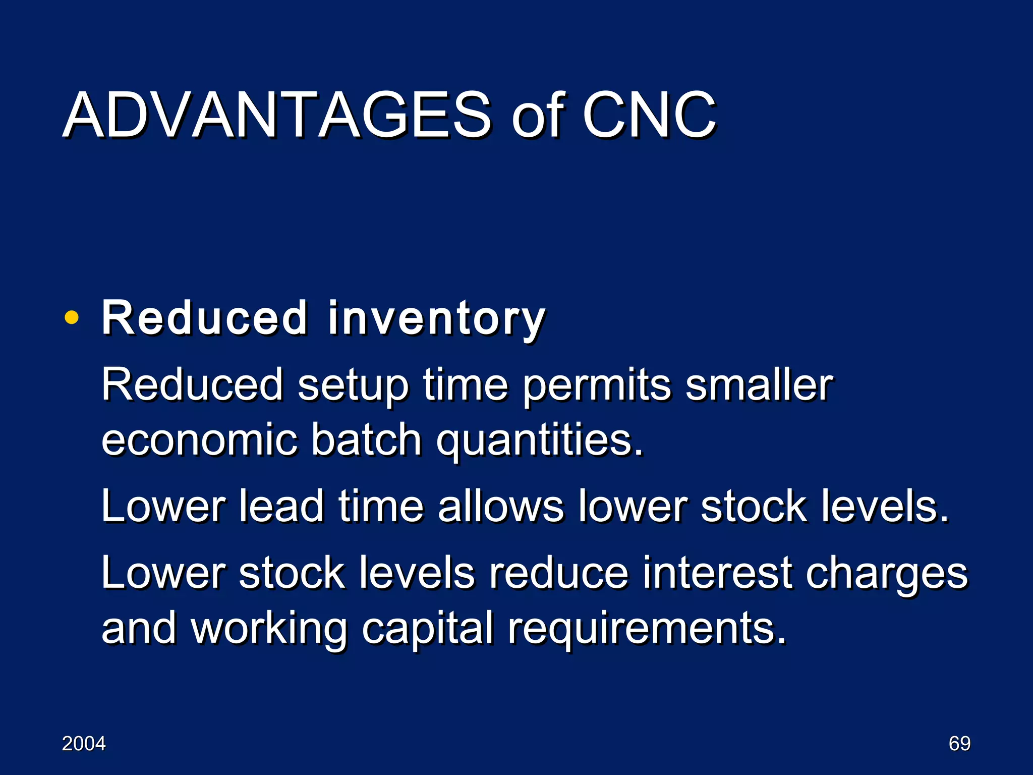 20042004 6969
ADVANTAGES of CNCADVANTAGES of CNC
• Reduced inventoryReduced inventory
Reduced setup time permits smallerReduced setup time permits smaller
economic batch quantities.economic batch quantities.
Lower lead time allows lower stock levels.Lower lead time allows lower stock levels.
Lower stock levels reduce interest chargesLower stock levels reduce interest charges
and working capital requirements.and working capital requirements.
 