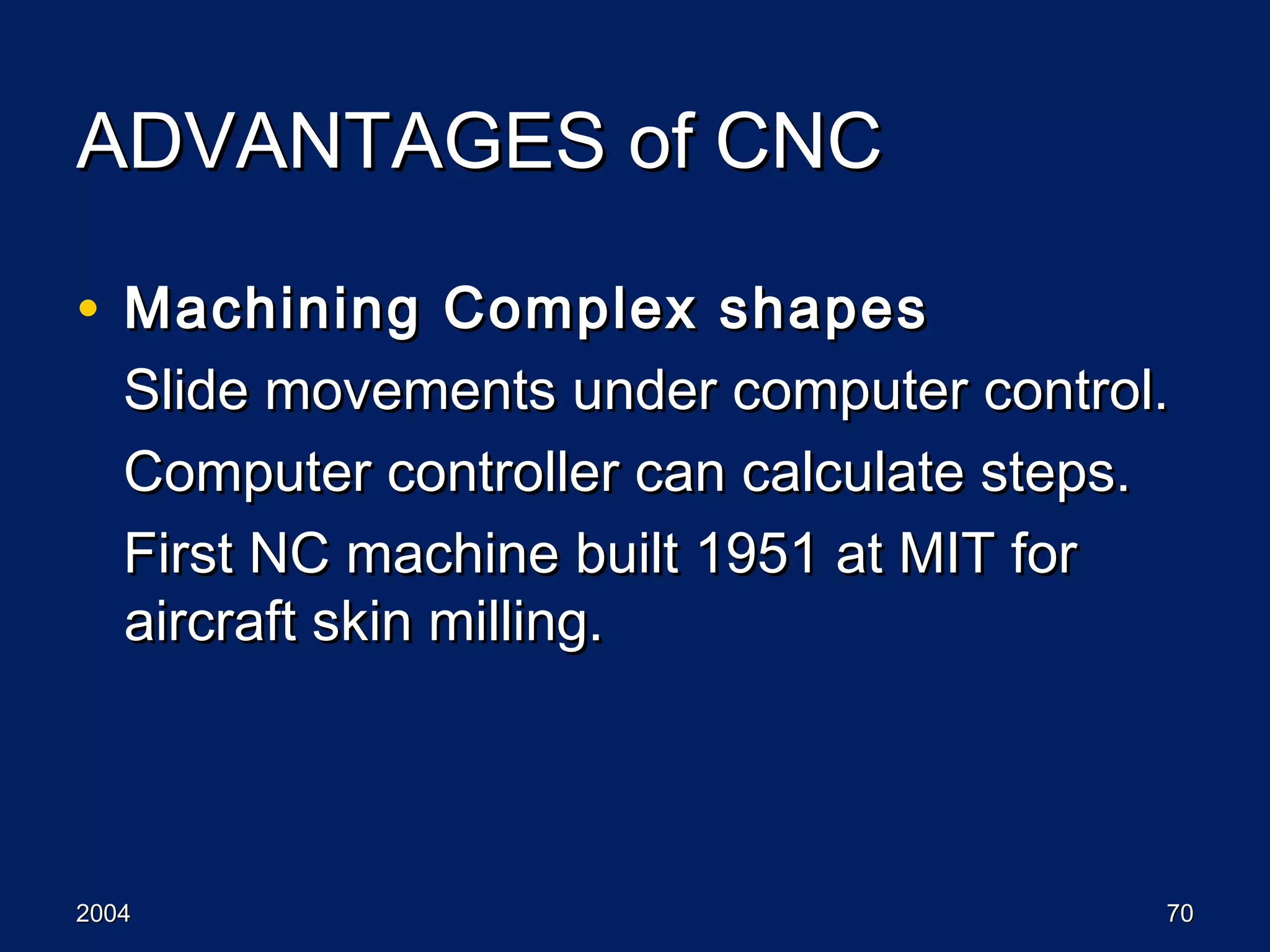 20042004 7070
ADVANTAGES of CNCADVANTAGES of CNC
• Machining Complex shapesMachining Complex shapes
Slide movements under computer control.Slide movements under computer control.
Computer controller can calculate steps.Computer controller can calculate steps.
First NC machine built 1951 at MIT forFirst NC machine built 1951 at MIT for
aircraft skin milling.aircraft skin milling.
 