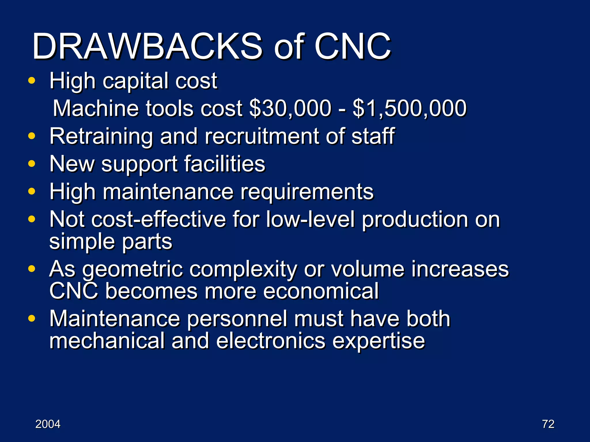 20042004 7272
DRAWBACKS of CNCDRAWBACKS of CNC
• High capital costHigh capital cost
Machine tools cost $30,000 - $1,500,000Machine tools cost $30,000 - $1,500,000
• Retraining and recruitment of staffRetraining and recruitment of staff
• New support facilitiesNew support facilities
• High maintenance requirementsHigh maintenance requirements
• Not cost-effective for low-level production onNot cost-effective for low-level production on
simple partssimple parts
• As geometric complexity or volume increasesAs geometric complexity or volume increases
CNC becomes more economicalCNC becomes more economical
• Maintenance personnel must have bothMaintenance personnel must have both
mechanical and electronics expertisemechanical and electronics expertise
 