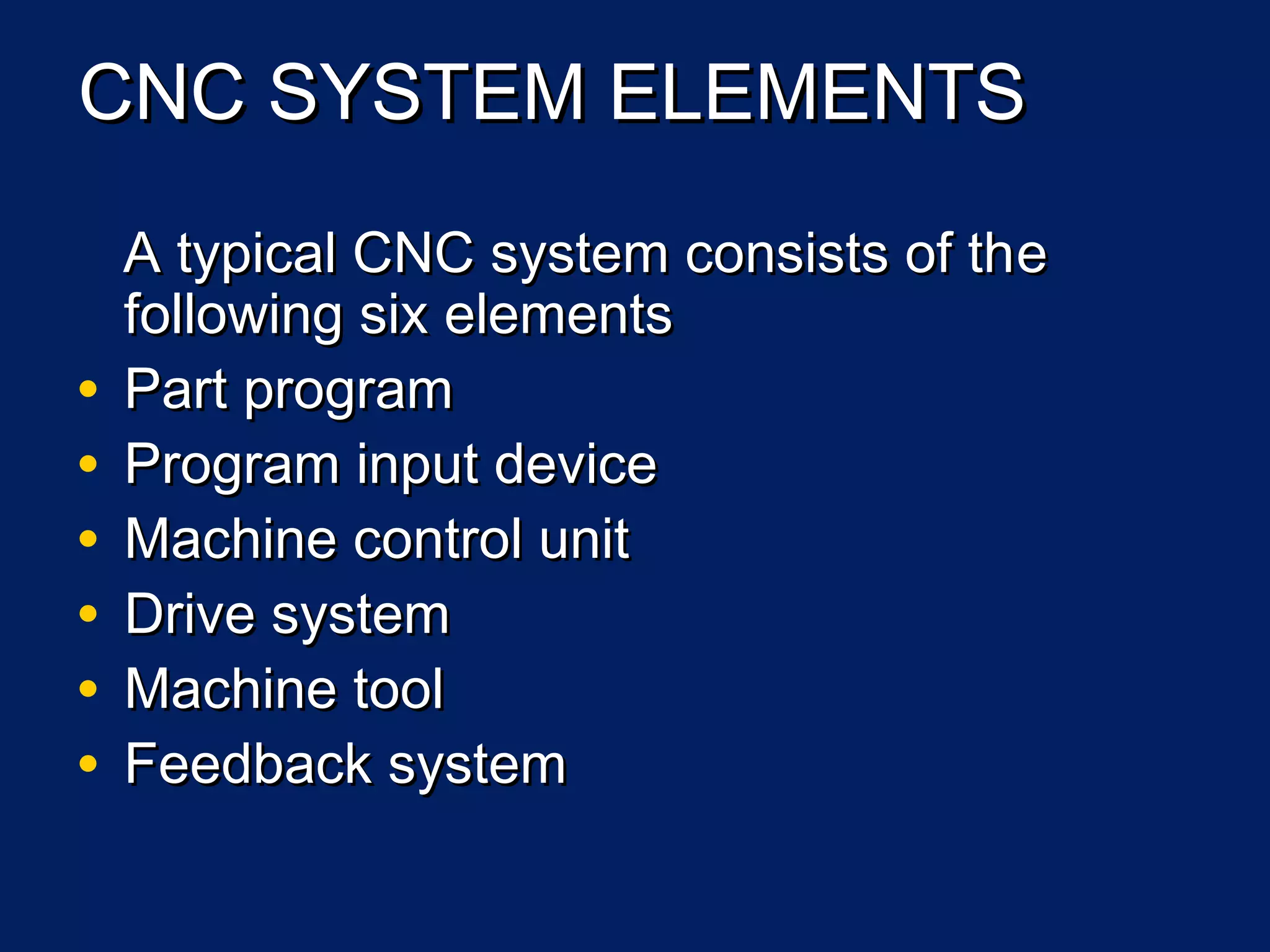 CNC SYSTEM ELEMENTSCNC SYSTEM ELEMENTS
A typical CNC system consists of thA typical CNC system consists of thee
following six elementsfollowing six elements
• Part programPart program
• Program input deviceProgram input device
• Machine control unitMachine control unit
• Drive systemDrive system
• Machine toolMachine tool
• Feedback systemFeedback system
 