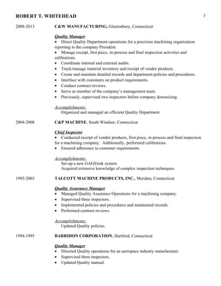 ROBERT T. WHITEHEAD
2008-2013 C&W MANUFACTURING, Glastonbury, Connecticut
Quality Manager
• Direct Quality Department operations for a precision machining organization
reporting to the company President.
• Manage receipt, first piece, in-process and final inspection activities and
calibrations.
• Coordinate internal and external audits.
• Track/manage material inventory and receipt of vendor products.
• Create and maintain detailed records and department policies and procedures.
• Interface with customers on product requirements.
• Conduct contract reviews.
• Serve as member of the company’s management team.
• Previously, supervised two inspectors before company downsizing.
Accomplishments:
Organized and managed an efficient Quality Department
2004-2008 C&P MACHINE, South Windsor, Connecticut
Chief Inspector
• Conducted receipt of vendor products, first piece, in-process and final inspection
for a machining company. Additionally, performed calibrations.
• Ensured adherence to customer requirements.
Accomplishments:
Set-up a new GAGEtrak system.
Acquired extensive knowledge of complex inspection techniques.
1995-2003 TALCOTT MACHINE PRODUCTS, INC., Meriden, Connecticut
Quality Assurance Manager
• Managed Quality Assurance Operations for a machining company.
• Supervised three inspectors.
• Implemented policies and procedures and maintained records.
• Performed contract reviews.
Accomplishments:
Updated Quality policies.
1994-1995 BARRIDON CORPORATION, Hartford, Connecticut
Quality Manager
• Directed Quality operations for an aerospace industry manufacturer.
• Supervised three inspectors.
• Updated Quality manual.
3
 