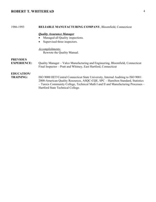 ROBERT T. WHITEHEAD
1986-1993 RELIABLE MANUFACTURING COMPANY, Bloomfield, Connecticut
Quality Assurance Manager
• Managed all Quality inspections.
• Supervised three inspectors.
Accomplishments:
Rewrote the Quality Manual.
PREVIOUS
EXPERIENCE: Quality Manager – Valco Manufacturing and Engineering, Bloomfield, Connecticut
Final Inspector – Pratt and Whitney, East Hartford, Connecticut
EDUCATION/
TRAINING: ISO 9000 IIET/Central Connecticut State University, Internal Auditing to ISO 9001:
2000-American Quality Resources, ASQC-CQE, SPC – Hamilton Standard, Statistics
– Tunxis Community College, Technical Math I and II and Manufacturing Processes –
Hartford State Technical College.
4
 