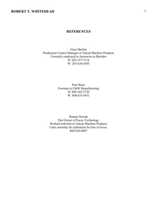 ROBERT T. WHITEHEAD
REFERENCES
Gene Merlini
Production Control Manager at Talcott Machine Products
Currently employed at Aeroswiss in Meriden
H: 203-237-7114
W: 203-634-4545
Paul Baars
Foreman at C&W Manufacturing
H: 860-342-2720
W: 860-633-6431
Roman Nowak
Part Owner of Focus Technology
Worked with him at Talcott Machine Products
I also currently do calibration for him at Focus.
860-829-8007
5
 