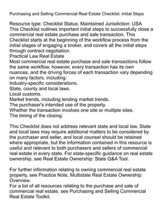 Purchasing and Selling Commercial Real Estate Checklist: Initial Steps
Resource type: Checklist Status: Maintained Jurisdiction: USA
This Checklist outlines important initial steps to successfully close a
commercial real estate purchase and sale transaction. This
Checklist starts at the beginning of the workflow process from the
initial stages of engaging a broker, and covers all the initial steps
through contract negotiation.
Practical Law Real Estate
Most commercial real estate purchase and sale transactions follow
the same workflow, however, every transaction has its own
nuances, and the driving forces of each transaction vary depending
on many factors, including:
Industry-specific considerations.
State, county and local laws.
Local customs.
Market trends, including lending market trends.
The purchaser's intended use of the property.
Whether the transaction involves one site or multiple sites.
The timing of the closing.
This Checklist does not address relevant state and local law. State
and local laws may require additional matters to be considered by
the purchaser and seller, and local counsel should be retained
where appropriate, but the information contained in this resource is
useful and relevant to both purchasers and sellers of commercial
real estate in every state. For state-specific guidance on real estate
ownership, see Real Estate Ownership: State Q&A Tool.
For further information relating to owning commercial real estate
property, see Practice Note, Multistate Real Estate Ownership:
Overview.
For a list of all resources relating to the purchase and sale of
commercial real estate, see Purchasing and Selling Commercial
Real Estate Toolkit.
 