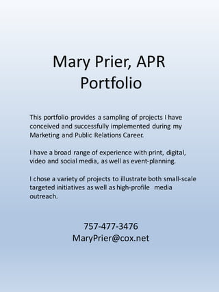 Mary	Prier,	APR
Portfolio	
757-477-3476
MaryPrier@cox.net
This	portfolio	provides	a	sampling	of	projects	I	have	
conceived	and	successfully	implemented	during	my	
Marketing	and	Public	Relations	Career.		
I	have	a	broad	range	of	experience	with	print,	digital,	
video	and	social	media,	as	well	as	event-planning.
I	chose	a	variety	of	projects	to	illustrate	both	small-scale	
targeted	initiatives	as	well	as	high-profile	 	media	
outreach.
 