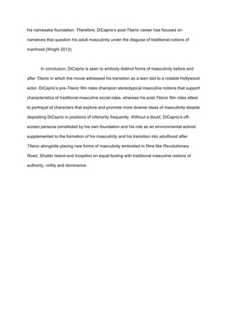 his namesake foundation. Therefore, DiCaprio’s post-Titanic career has focused on
narratives that question his adult masculinity under the disguise of traditional notions of
manhood (Wright 2013).
In conclusion, DiCaprio is seen to embody distinct forms of masculinity before and
after Titanic in which the movie witnessed his transition as a teen idol to a notable Hollywood
actor. DiCaprio’s pre-Titanic film roles champion stereotypical masculine notions that support
characteristics of traditional masculine social roles, whereas his post-Titanic film roles attest
to portrayal of characters that explore and promote more diverse ideas of masculinity despite
depositing DiCaprio in positions of inferiority frequently. Without a doubt, DiCaprio’s off-
screen persona constituted by his own foundation and his role as an environmental activist
supplemented to the formation of his masculinity and his transition into adulthood after
Titanic alongside placing new forms of masculinity embodied in films like Revolutionary
Road, Shutter Island and Inception on equal footing with traditional masculine notions of
authority, virility and dominance.
 