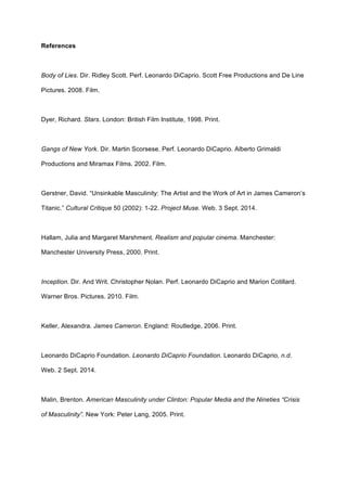 References
Body of Lies. Dir. Ridley Scott. Perf. Leonardo DiCaprio. Scott Free Productions and De Line
Pictures. 2008. Film.
Dyer, Richard. Stars. London: British Film Institute, 1998. Print.
Gangs of New York. Dir. Martin Scorsese. Perf. Leonardo DiCaprio. Alberto Grimaldi
Productions and Miramax Films. 2002. Film.
Gerstner, David. “Unsinkable Masculinity: The Artist and the Work of Art in James Cameron’s
Titanic.” Cultural Critique 50 (2002): 1-22. Project Muse. Web. 3 Sept. 2014.
Hallam, Julia and Margaret Marshment. Realism and popular cinema. Manchester:
Manchester University Press, 2000. Print.
Inception. Dir. And Writ. Christopher Nolan. Perf. Leonardo DiCaprio and Marion Cotillard.
Warner Bros. Pictures. 2010. Film.
Keller, Alexandra. James Cameron. England: Routledge, 2006. Print.
Leonardo DiCaprio Foundation. Leonardo DiCaprio Foundation. Leonardo DiCaprio, n.d.
Web. 2 Sept. 2014.
Malin, Brenton. American Masculinity under Clinton: Popular Media and the Nineties “Crisis
of Masculinity”. New York: Peter Lang, 2005. Print.
 