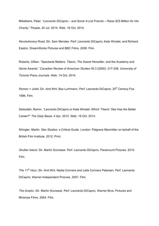 Mikelbank, Peter. “Leonardo DiCaprio – and Some A-List Friends – Raise $25 Million for His
Charity.” People, 24 Jul. 2014. Web. 18 Oct. 2014.
Revolutionary Road. Dir. Sam Mendes. Perf. Leonardo DiCaprio, Kate Winslet, and Richard
Easton. DreamWorks Pictures and BBC Films. 2008. Film.
Roberts, Gillian. “Spectacle Matters: Titanic, The Sweet Hereafter, and the Academy and
Genie Awards.” Canadian Review of American Studies 30.3 (2000): 317-338. University of
Toronto Press Journals. Web. 14 Oct. 2014.
Romeo + Juliet. Dir. And Writ. Baz Lurhmann. Perf. Leonardo DiCaprio. 20th
Century Fox.
1996. Film.
Setoodeh, Ramin. “Leonardo DiCaprio or Kate Winslet: Which ‘Titanic’ Star Has the Better
Career?” The Daily Beast, 4 Apr. 2012. Web. 18 Oct. 2014.
Shingler, Martin. Star Studies: a Critical Guide. London: Palgrave Macmillan on behalf of the
British Film Institute, 2012. Print.
Shutter Island. Dir. Martin Scorsese. Perf. Leonardo DiCaprio. Paramount Pictures. 2010.
Film.
The 11th
Hour. Dir. And Writ. Nadia Conners and Leila Conners Petersen. Perf. Leonardo
DiCaprio. Warner Independent Pictures. 2007. Film.
The Aviator. Dir. Martin Scorsese. Perf. Leonardo DiCaprio. Warner Bros. Pictures and
Miramax Films. 2004. Film.
 