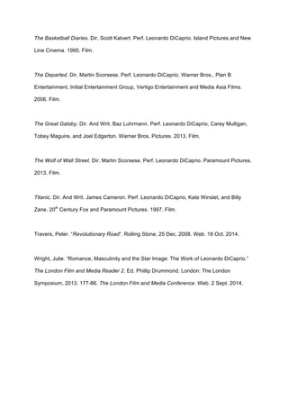 The Basketball Diaries. Dir. Scott Kalvert. Perf. Leonardo DiCaprio. Island Pictures and New
Line Cinema. 1995. Film.
The Departed. Dir. Martin Scorsese. Perf. Leonardo DiCaprio. Warner Bros., Plan B
Entertainment, Initial Entertainment Group, Vertigo Entertainment and Media Asia Films.
2006. Film.
The Great Gatsby. Dir. And Writ. Baz Luhrmann. Perf. Leonardo DiCaprio, Carey Mulligan,
Tobey Maguire, and Joel Edgerton. Warner Bros. Pictures. 2013. Film.
The Wolf of Wall Street. Dir. Martin Scorsese. Perf. Leonardo DiCaprio. Paramount Pictures.
2013. Film.
Titanic. Dir. And Writ. James Cameron. Perf. Leonardo DiCaprio, Kate Winslet, and Billy
Zane. 20th
Century Fox and Paramount Pictures. 1997. Film.
Travers, Peter. “Revolutionary Road”. Rolling Stone, 25 Dec. 2008. Web. 18 Oct. 2014.
Wright, Julie. “Romance, Masculinity and the Star Image: The Work of Leonardo DiCaprio.”
The London Film and Media Reader 2. Ed. Phillip Drummond. London: The London
Symposium, 2013. 177-86. The London Film and Media Conference. Web. 2 Sept. 2014.
 