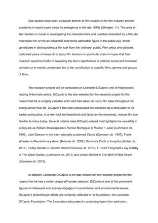 Star studies have been a popular branch of film studies in the film industry and the
academia in recent years since its emergence in the late 1970s (Shingler, 11). The area of
star studies is crucial in investigating the characteristics and qualities embodied by a film star
that made him or her an influential and hence admirable figure in the public eye, which
contributes in distinguishing a film star from the ‘ordinary’ public. Film critics and scholars
dedicated years of research to study film stardom on particular stars in hopes that their
research would be fruitful in revealing the star’s significance in political, social and historical
contexts or to merely understand his or her contribution to specific films, genres and groups
of films.
The research project will be conducted on Leonardo DiCaprio, one of Hollywood’s
leading A-list male actors. DiCaprio is the star selected for the research project for the
reason that he is a highly versatile actor who has taken on many film roles throughout his
acting career thus far. DiCaprio’s film roles showcased his transition as a child actor in his
earlier acting days, to a teen idol and heartthrob and lastly as the renowned, mature film star
familiar to many today. Several notable roles DiCaprio played that highlights his versatility in
acting are as William Shakespeare’s Romeo Montague in Romeo + Juliet (Lurhmann dir.
1996), Jack Dawson in the internationally acclaimed Titanic (Cameron dir. 1997), Frank
Wheeler in Revolutionary Road (Mendes dir. 2008), Dominick Cobb in Inception (Nolan dir.
2010), Teddy Daniels in Shutter Island (Scorsese dir. 2010), F. Scott Fitzgerald’s Jay Gatsby
in The Great Gatsby (Lurhmann dir. 2013) and Jordan Belfort in The Wolf of Wall Street
(Scorsese dir. 2013).
In addition, Leonardo DiCaprio is the star chosen for the research project for the
reason that he has a rather unique off-screen persona. DiCaprio is one of the prominent
figures in Hollywood who actively engages in humanitarian and environmental issues.
DiCaprio’s philanthropic efforts are evidently reflected in his foundation, the Leonardo
DiCaprio Foundation. The foundation advocates for protecting tigers from extinction,
 