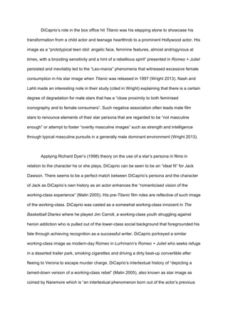 DiCaprio’s role in the box office hit Titanic was his stepping stone to showcase his
transformation from a child actor and teenage heartthrob to a prominent Hollywood actor. His
image as a “prototypical teen idol: angelic face, feminine features, almost androgynous at
times, with a brooding sensitivity and a hint of a rebellious spirit” presented in Romeo + Juliet
persisted and inevitably led to the “Leo-mania” phenomena that witnessed excessive female
consumption in his star image when Titanic was released in 1997 (Wright 2013). Nash and
Lahti made an interesting note in their study (cited in Wright) explaining that there is a certain
degree of degradation for male stars that has a “close proximity to both feminised
iconography and to female consumers”. Such negative association often leads male film
stars to renounce elements of their star persona that are regarded to be “not masculine
enough” or attempt to foster “overtly masculine images” such as strength and intelligence
through typical masculine pursuits in a generally male dominant environment (Wright 2013).
Applying Richard Dyer’s (1998) theory on the use of a star’s persona in films in
relation to the character he or she plays, DiCaprio can be seen to be an “ideal fit” for Jack
Dawson. There seems to be a perfect match between DiCaprio’s persona and the character
of Jack as DiCaprio’s own history as an actor enhances the “romanticised vision of the
working-class experience” (Malin 2005). His pre-Titanic film roles are reflective of such image
of the working-class. DiCaprio was casted as a somewhat working-class innocent in The
Basketball Diaries where he played Jim Carroll, a working-class youth struggling against
heroin addiction who is pulled out of the lower-class social background that foregrounded his
fate through achieving recognition as a successful writer. DiCaprio portrayed a similar
working-class image as modern-day Romeo in Lurhmann’s Romeo + Juliet who seeks refuge
in a deserted trailer park, smoking cigarettes and driving a dirty beat-up convertible after
fleeing to Verona to escape murder charge. DiCaprio’s intertextual history of “depicting a
tamed-down version of a working-class rebel” (Malin 2005), also known as star image as
coined by Naremore which is “an intertextual phenomenon born out of the actor’s previous
 