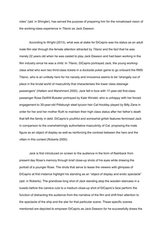 roles” (qtd. in Shingler), has served the purpose of preparing him for the romaticised vision of
the working-class experience in Titanic as Jack Dawson.
According to Wright (2013), what was at stake for DiCaprio was his status as an adult
male film star through the female attention attracted by Titanic and the fact that he was
merely 22 years old when he was casted to play Jack Dawson and had been working in the
film industry since he was a child. In Titanic, DiCaprio portrayed Jack, the young working-
class artist who won two third-class tickets in a dockside poker game to go onboard the RMS
Titanic, who is an unlikely hero for his naivety and innocence seems to be “strangely out of
place in the brutal world of masculinity that characterises the lower class steerage
passengers” (Hallam and Marshment 2000). Jack fell in love with 17-year-old first-class
passenger Rose DeWitt Bukater portrayed by Kate Winslet, who is unhappy with her forced
engagement to 30-year-old Pittsburgh steel tycoon heir Cal Hockley played by Billy Zane in
order for her and her mother Ruth to maintain their high class status after her father’s death
that left the family in debt. DiCaprio’s youthful and somewhat girlish features feminised Jack
in comparison to the overwhelmingly authoritative masculinity of Cal, proposing the male
figure as an object of display as well as reinforcing the contrast between the hero and the
villain in this context (Roberts 2000).
Jack is first introduced on screen to the audience in the form of flashback from
present day Rose’s memory through brief close-up shots of his eyes while drawing the
portrait of a younger Rose. The shots that serve to tease the viewers with glimpses of
DiCaprio at first instance highlight his standing as an “object of display and erotic spectacle”
(qtd. in Roberts). The grandiose long shot of Jack standing atop the wooden staircase in a
tuxedo before the camera cuts to a medium close-up shot of DiCaprio’s face perform the
function of distracting the audience from the narrative of the film and shift their attention to
the spectacle of the ship and the star for that particular scene. These specific scenes
mentioned are depicted to empower DiCaprio as Jack Dawson for he successfully draws the
 