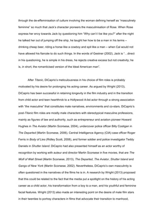 through the de-effeminisation of culture involving the woman defining herself as “masculinely
feminine” so much that Jack’s character pioneers the masculinisation of Rose. When Rose
express her envy towards Jack by questioning him “Why can’t I be like you?” after the night
he talked her out of jumping off the ship, he taught her how to be a man in his terms –
drinking cheap beer, riding a horse like a cowboy and spit like a man – when Cal would not
have allowed his fiancée to do such things. In the words of Gestner (2002), Jack is “…direct
in his questioning, he is simple in his dress, he rejects creative excess but not creativity; he
is, in short, the romanticised version of the Ideal American man”.
After Titanic, DiCaprio’s meticulousness in his choice of film roles is probably
motivated by his desire for prolonging his acting career. As argued by Wright (2013),
DiCaprio has been successful in retaining longevity in the film industry and in the transition
from child actor and teen heartthrob to a Hollywood A-list actor through a strong association
with “the masculine” that constitutes male narratives, environments and co-stars. DiCaprio’s
post-Titanic film roles are mostly male characters with stereotypical masculine professions,
mainly as figures of law and authority, such as entrepreneur and aviation pioneer Howard
Hughes in The Aviator (Martin Scorsese, 2004), undercover police officer Billy Costigan in
The Departed (Martin Scorsese, 2006), Central Intelligence Agency (CIA) case officer Roger
Ferris in Body of Lies (Ridley Scott, 2008), and former soldier and police investigator Teddy
Daniels in Shutter Island. DiCaprio had also presented himself as an actor worthy of
recognition by working with auteur and director Martin Scorsese in five movies, that are The
Wolf of Wall Street (Martin Scorsese, 2013), The Departed, The Aviator, Shutter Island and
Gangs of New York (Martin Scorsese, 2002). Nevertheless, DiCaprio’s own masculinity is
often questioned in the narratives of the films he is in. A research by Wright (2013) proposed
that this could be related to the fact that the media put a spotlight on the history of his acting
career as a child actor, his transformation from a boy to a man, and his youthful and feminine
facial features. Wright (2013) also made an interesting point on the desire of male film stars
in their twenties to portray characters in films that advocate their transition to manhood,
 