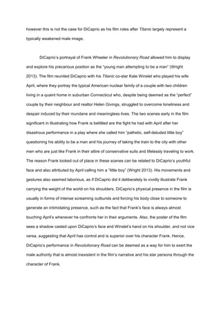 however this is not the case for DiCaprio as his film roles after Titanic largely represent a
typically weakened male image.
DiCaprio’s portrayal of Frank Wheeler in Revolutionary Road allowed him to display
and explore his precarious position as the “young man attempting to be a man” (Wright
2013). The film reunited DiCaprio with his Titanic co-star Kate Winslet who played his wife
April, where they portray the typical American nuclear family of a couple with two children
living in a quaint home in suburban Connecticut who, despite being deemed as the “perfect”
couple by their neighbour and realtor Helen Givings, struggled to overcome loneliness and
despair induced by their mundane and meaningless lives. The two scenes early in the film
significant in illustrating how Frank is belittled are the fight he had with April after her
disastrous performance in a play where she called him “pathetic, self-deluded little boy”
questioning his ability to be a man and his journey of taking the train to the city with other
men who are just like Frank in their attire of conservative suits and lifelessly traveling to work.
The reason Frank looked out of place in these scenes can be related to DiCaprio’s youthful
face and also attributed by April calling him a “little boy” (Wright 2013). His movements and
gestures also seemed laborious, as if DiCaprio did it deliberately to vividly illustrate Frank
carrying the weight of the world on his shoulders. DiCaprio’s physical presence in the film is
usually in forms of intense screaming outbursts and forcing his body close to someone to
generate an intimidating presence, such as the fact that Frank’s face is always almost
touching April’s whenever he confronts her in their arguments. Also, the poster of the film
sees a shadow casted upon DiCaprio’s face and Winslet’s hand on his shoulder, and not vice
versa, suggesting that April has control and is superior over his character Frank. Hence,
DiCaprio’s performance in Revolutionary Road can be deemed as a way for him to exert the
male authority that is almost inexistent in the film’s narrative and his star persona through the
character of Frank.
 