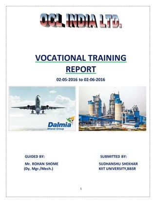 1
VOCATIONAL TRAINING
REPORT
02-05-2016 to 02-06-2016
GUIDED BY: SUBMITTED BY:
Mr. ROHAN SHOME SUDHANSHU SHEKHAR
(Dy. Mgr./Mech.) KIIT UNIVERSITY,BBSR
 