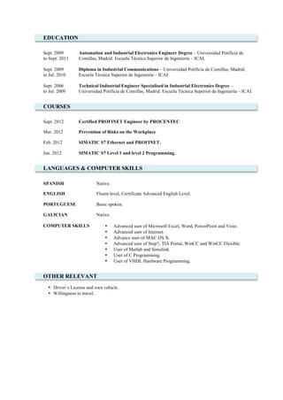 EDUCATION
Sept. 2009
to Sept. 2011
Automation and Industrial Electronics Engineer Degree – Universidad Potificia de
Comillas, Madrid. Escuela Técnica Superior de Ingeniería – ICAI.
Sept. 2009
to Jul. 2010
Diploma in Industrial Communications – Universidad Potificia de Comillas, Madrid.
Escuela Técnica Superior de Ingeniería – ICAI.
Sept. 2006
to Jul. 2009
Technical Industrial Engineer Specialised in Industrial Electronics Degree –
Universidad Potificia de Comillas, Madrid. Escuela Técnica Superior de Ingeniería – ICAI.
COURSES
Sept. 2012 Certified PROFINET Engineer by PROCENTEC
Mar. 2012 Prevention of Risks on the Workplace
Feb. 2012 SIMATIC S7 Ethernet and PROFINET.
Jan. 2012 SIMATIC S7 Level 1 and level 2 Programming.
LANGUAGES & COMPUTER SKILLS
SPANISH Native.
ENGLISH Fluent level, Certificate Advanced English Level.
PORTUGUESE Basic spoken.
GALICIAN Native.
COMPUTER SKILLS • Advanced user of Microsoft Excel, Word, PowerPoint and Visio.
• Advanced user of Internet.
• Advance user of MAC OS X.
• Advanced user of Step7, TIA Portal, WinCC and WinCC Flexible.
• User of Matlab and Simulink.
• User of C Programming.
• User of VHDL Hardware Programming.
OTHER RELEVANT
• Driver´s License and own vehicle.
• Willingness to travel.
 