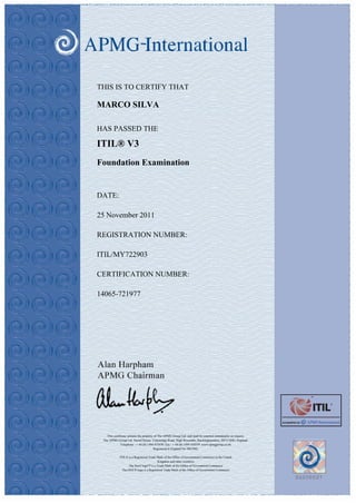 THIS IS TO CERTIFY THAT
MARCO SILVA
HAS PASSED THE
ITIL® V3
Foundation Examination
DATE:
25 November 2011
REGISTRATION NUMBER:
ITIL/MY722903
CERTIFICATION NUMBER:
14065-721977
This certificate remains the property of The APMG Group Ltd. and shall be returned immidiately on request.
The APMG Group Ltd. Sword House, Tottenridge Road, High Wycombe, Buckinghamshire, HP13 6DG, England.
Telephone - + 44 (0) 1494 452450. Fax - + 44 (0) 1494 459559. www.apmggroup.co.uk
Registered in England No 2861902.
ITIL® is a Registered Trade Mark of the Office of Government Commerce in the United
Kingdom and other countries
The Swirl logo™ is a Trade Mark of the Office of Government Commerce
The OGC® logo is a Registered Trade Mark of the Office of Government Commerce
 