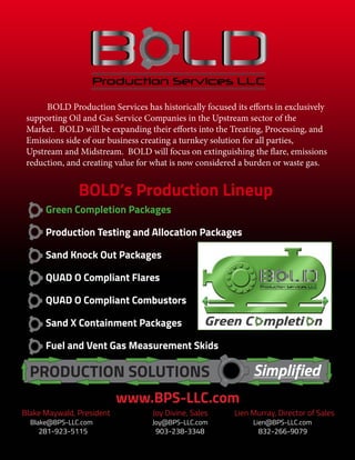 BOLD Production Services has historically focused its efforts in exclusively
supporting Oil and Gas Service Companies in the Upstream sector of the
Market. BOLD will be expanding their efforts into the Treating, Processing, and
Emissions side of our business creating a turnkey solution for all parties,
Upstream and Midstream. BOLD will focus on extinguishing the flare, emissions
reduction, and creating value for what is now considered a burden or waste gas.
SimplifiedPRODUCTION SOLUTIONS
www.BPS-LLC.com
Green Completion Packages
Production Testing and Allocation Packages
Sand Knock Out Packages
QUAD O Compliant Flares
QUAD O Compliant Combustors
Sand X Containment Packages
Fuel and Vent Gas Measurement Skids
Blake Maywald, President	 	 Joy Divine, Sales		 Lien Murray, Director of Sales	
Blake@BPS-LLC.com		 Joy@BPS-LLC.com			 Lien@BPS-LLC.com
281-923-5115			 903-238-3348			 832-266-9079
BOLD’s Production Lineup
 