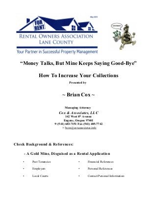 “Money Talks, But Mine Keeps Saying Good-Bye”
How To Increase Your Collections
Presented by
~ Brian Cox ~
Managing Attorney
Cox & Associates, LLC
142 West 8 Avenueth
Eugene, Oregon 97401
F (541) 683-7151 Fax (541) 485-7742
J bcox@coxassociates.info
Check Background & References:
- A Gold Mine, Disguised as a Rental Application
• Past Tenancies • Financial References
• Employers • Personal References
• Local Courts • Contact/Personal Information
 