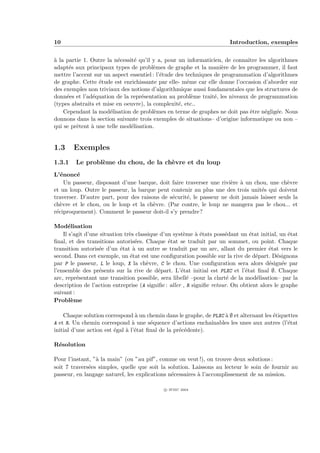 10                                                                      Introduction, exemples


` la partie 1. Outre la n´cessit´ qu’il y a, pour un informaticien, de connaˆ
a                         e      e                                          ıtre les algorithmes
adapt´s aux principaux types de probl`mes de graphe et la mani`re de les programmer, il faut
      e                                 e                           e
mettre l’accent sur un aspect essentiel : l’´tude des techniques de programmation d’algorithmes
                                            e
de graphe. Cette ´tude est enrichissante par elle- mˆme car elle donne l’occasion d’aborder sur
                  e                                    e
des exemples non triviaux des notions d’algorithmique aussi fondamentales que les structures de
donn´es et l’ad´quation de la repr´sentation au probl`me trait´, les niveaux de programmation
     e          e                  e                     e       e
(types abstraits et mise en oeuvre), la complexit´, etc..
                                                   e
    Cependant la mod´lisation de probl`mes en terme de graphes ne doit pas ˆtre n´glig´e. Nous
                      e                  e                                   e     e    e
donnons dans la section suivante trois exemples de situations– d’origine informatique ou non –
qui se prˆtent ` une telle mod´lisation.
         e     a               e


1.3     Exemples
1.3.1    Le probl`me du chou, de la ch`vre et du loup
                 e                    e
L’´nonc´
   e     e
     Un passeur, disposant d’une barque, doit faire traverser une rivi`re ` un chou, une ch`vre
                                                                      e a                   e
et un loup. Outre le passeur, la barque peut contenir au plus une des trois unit´s qui doivent
                                                                                  e
traverser. D’autre part, pour des raisons de s´curit´, le passeur ne doit jamais laisser seuls la
                                              e     e
ch`vre et le chou, ou le loup et la ch`vre. (Par contre, le loup ne mangera pas le chou... et
   e                                   e
r´ciproquement). Comment le passeur doit-il s’y prendre?
 e

Mod´lisation
      e
    Il s’agit d’une situation tr`s classique d’un syst`me ` ´tats poss´dant un ´tat initial, un ´tat
                                e                     e     ae         e         e               e
ﬁnal, et des transitions autoris´es. Chaque ´tat se traduit par un sommet, ou point. Chaque
                                   e            e
transition autoris´e d’un ´tat ` un autre se traduit par un arc, allant du premier ´tat vers le
                   e        e     a                                                      e
second. Dans cet exemple, un ´tat est une conﬁguration possible sur la rive de d´part. D´signons
                                e                                                  e        e
par P le passeur, L le loup, X la ch`vre, C le chou. Une conﬁguration sera alors d´sign´e par
                                       e                                                 e    e
l’ensemble des pr´sents sur la rive de d´part. L’´tat initial est PLXC et l’´tat ﬁnal ∅. Chaque
                   e                        e        e                         e
arc, repr´sentant une transition possible, sera libell´ –pour la clart´ de la mod´lisation– par la
          e                                             e               e          e
description de l’action entreprise (A signiﬁe : aller , R signiﬁe retour. On obtient alors le graphe
suivant :
Probl`mee

    Chaque solution correspond ` un chemin dans le graphe, de PLXC ` ∅ et alternant les ´tiquettes
                                a                                  a                    e
A et R. Un chemin correspond ` une s´quence d’actions enchaˆ
                              a      e                       ınables les unes aux autres (l’´tat
                                                                                              e
initial d’une action est ´gal ` l’´tat ﬁnal de la pr´c´dente).
                         e    a e                   e e

R´solution
 e

Pour l’instant, ”` la main” (ou ”au pif”, comme on veut !), on trouve deux solutions :
                 a
soit 7 travers´es simples, quelle que soit la solution. Laissons au lecteur le soin de fournir au
              e
passeur, en langage naturel, les explications n´cessaires ` l’accomplissement de sa mission.
                                               e          a

                                             c IFSIC 2004
 