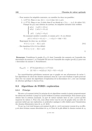102                                                                    Chemins de valeur optimale


   – Pour montrer les in´galit´s contraires, on consid`re les deux cas possibles :
                        e     e                       e
        1. i ∈ Γ (1). Dans ce cas, λ(i) = +∞ et donc λ(i) ≥ µ(i).
        2. i ∈ Γ (1). Dans ce cas, il existe dans G un chemin u = [1,i1 , . . . ,ik ,i], de valeur λ(i).
           Puisque les µ(i) sont solution du syst`me, les in´galit´s suivantes sont v´riﬁ´es:
                                                  e         e     e                        e e
                 
                  µ(i1 ) ≤ µ(1) + v(1,i1 )
                 
                 
                    µ(i2 ) ≤ µ(i1 ) + v(i1 ,i2 )
                 
                                  ...
                 
                     µ(i) ≤ µ(ik ) + v(ik ,i)
           En sommant membre ` membre, et comme µ(1) = 0, on obtient:
                                  a
                 µ(i) ≤ v(1,i1 ) + v(i1 ,i2 ) + . . . + v(ik ,i) = v(u) = λ(i)
      Regroupant les deux cas, on obtient :
            ∀i (1 ≤ i ≤ n) : λ(i) ≥ µ(i)                                                          (8.4)
   – Des ´quations 8.3 et 8.4 on d´duit :
         e                        e
            ∀i (1 ≤ i ≤ n) : λ(i) = µ(i)
                                                                                                      P


 Remarque. Consid´rons le graphe Gmin (1) dont l’ensemble des sommets est l’ensemble des
                   e
descendants du sommet 1, et l’ensemble des arcs est l’ensemble des couples (pred(i),i) pour tout
i descendant du sommet 1. Formellement :


      Gmin (1) = (Γ∗ (1),{(pred(i),i) | i ∈ Γ∗ (1)})
                = ({i | λ(i) < +∞},{(i,j) | λ(j) = λ(i) + v(i,j)}

    Les caract´risations pr´c´dentes montrent que ce graphe est une arborescence de racine 1.
               e           e e
Les algorithmes de calcul des chemins minimaux issus de 1 que nous ´tudions ci-apr`s pourront
                                                                   e              e
donc ˆtre vus comme des algorithmes d’exploration de la descendance de 1, avec une strat´gie
      e                                                                                  e
de s´lection sp´ciﬁque ` chacun d’eux.
    e           e      a


8.3     Algorithme de FORD : exploration
8.3.1     Principe
    On note x0 le sommet initial. Le principe de cet algorithme consiste ` ajuster progressivement
                                                                           a
les valeurs des attributs λ jusqu’` ce qu’ils v´riﬁent le syst`me caract´ristique. Pour assurer qu’on
                                  a            e              e         e
obtient bien la solution maximale, on part de valeurs initiales dont on sait a priori qu’elles
majorent les valeurs λ. Pour cela, nous allons tester tous les arcs du graphe selon un ordre de
parcours induit par une exploration en profondeur analogue ` celle r´alis´e pour l’´num´ration
                                                                  a       e e            e    e
des chemins ´l´mentaires issus de x0 (cf. §6.3).
              ee
    Un arc (y,z) est test´ lorsque y est sommet de pile et z est le successeur courant de y; en eﬀet,
                         e
y est alors reconnu comme descendant de x0 , et l’´tat de la pile d´ﬁnit le chemin courant de x0
                                                      e               e

                                                c IFSIC 2004
 