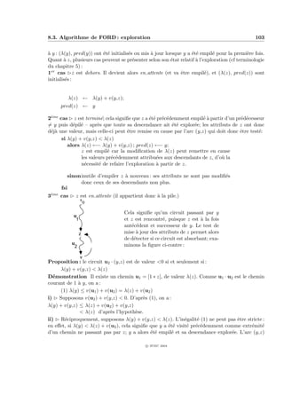 8.3. Algorithme de FORD : exploration                                                           103


` y : (λ(y), pred(y)) ont ´t´ initialis´s ou mis ` jour lorsque y a ´t´ empil´ pour la premi`re fois.
a                         ee           e         a                  ee       e               e
Quant ` z, plusieurs cas peuvent se pr´senter selon son ´tat relatif ` l’exploration (cf terminologie
        a                                e                e           a
du chapitre 5) :
1er cas £z est dehors. Il devient alors en attente (et va ˆtre empil´), et (λ(z), pred(z)) sont
                                                               e          e
initialis´s :
         e


         λ(z) ← λ(y) + v(y,z);
      pred(z) ← y

2eme cas £ z est termin´; cela signiﬁe que z a ´t´ pr´c´demment empil´ ` partir d’un pr´d´cesseur
 `                       e                     ee e e                  ea              e e
= y puis d´pil´ – apr`s que toute sa descendance ait ´t´ explor´e; les attributs de z ont donc
           e e         e                                 ee        e
d´j` une valeur, mais celle-ci peut ˆtre remise en cause par l’arc (y,z) qui doit donc ˆtre test´:
 ea                                  e                                                 e        e
      si λ(y) + v(y,z) < λ(z)
         alors λ(z) ←− λ(y) + v(y,z) ; pred(z) ←− y;
               z est empil´ car la modiﬁcation de λ(z) peut remettre en cause
                           e
               les valeurs pr´c´demment attribu´es aux descendants de z, d’o` la
                             e e                  e                            u
               n´cessit´ de refaire l’exploration ` partir de z.
                 e      e                         a

         sinoninutile d’empiler z ` nouveau : ses attributs ne sont pas modiﬁ´s
                                  a                                          e
              donc ceux de ses descendants non plus.
      fsi
3eme cas £ z est en attente (il appartient donc ` la pile.)
 `                                              a
                 x
                     0

                                   Cela signiﬁe qu’un circuit passant par y
            u
             1                     et z est rencontr´, puisque z est ` la fois
                                                      e                a
                                   ant´c´dent et successeur de y. Le test de
                                      e e
                 z                 mise ` jour des attributs de z permet alors
                                        a
                                   de d´tecter si ce circuit est absorbant; exa-
                                       e
           u                       minons la ﬁgure ci-contre :
            2

                 y
Proposition : le circuit u2 · (y,z) est de valeur <0 si et seulement si :
      λ(y) + v(y,z) < λ(z)
D´monstration Il existe un chemin u1 = [1 ∗ z], de valeur λ(z). Comme u1 · u2 est le chemin
   e
courant de 1 ` y, on a :
              a
      (1) λ(y) ≤ v(u1 ) + v(u2 ) = λ(z) + v(u2 )
i) £ Supposons v(u2 ) + v(y,z) < 0. D’apr`s (1), on a :
                                            e
λ(y) + v(y,z) ≤ λ(z) + v(u2 ) + v(y,z)
              < λ(z) d’apr`s l’hypoth`se.
                            e            e
ii) £ R´ciproquement, supposons λ(y) + v(y,z) < λ(z). L’in´galit´ (1) ne peut pas ˆtre stricte :
        e                                                      e     e             e
en eﬀet, si λ(y) < λ(z) + v(u2 ), cela signiﬁe que y a ´t´ visit´ pr´c´demment comme extr´mit´
                                                       ee       e e e                    e    e
d’un chemin ne passant pas par z; y a alors ´t´ empil´ et sa descendance explor´e. L’arc (y,z)
                                               ee       e                        e

                                             c IFSIC 2004
 