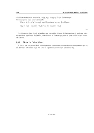104                                                              Chemins de valeur optimale


a donc ´t´ test´ et on doit avoir λ(z) ≤ λ(y) + v(y,z), ce qui contredit (1).
       ee      e
Par cons´quent on a n´cessairement :
        e              e
     λ(y) = λ(z) + v(u2 ), ce qui, avec l’hypoth`se, permet de d´duire :
                                                e                 e

      λ(y) > λ(y) + v(y,z) + v(u2 ) d’o` : 0 > v(y,z) + v(u2 )
                                       u

                                                                                              P

    La d´tection d’un circuit absorbant est un crit`re d’arrˆt de l’algorithme; il suﬃt de g´rer
         e                                         e        e                               e
une variable bool´enne absorbant, initialement ` faux et qui passe ` vrai lorsqu’un tel circuit
                 e                             a                     a
est d´tect´.
     e     e

8.3.2    Texte de l’algorithme
    Celui-ci est une adaptation de l’algorithme d’´num´ration des chemins ´l´mentaires vu au
                                                   e    e                    ee
6.5. Le texte est donn´ page 105 (voir la signiﬁcation des acc`s ` l’annexe A).
                      e                                       e a




                                            c IFSIC 2004
 