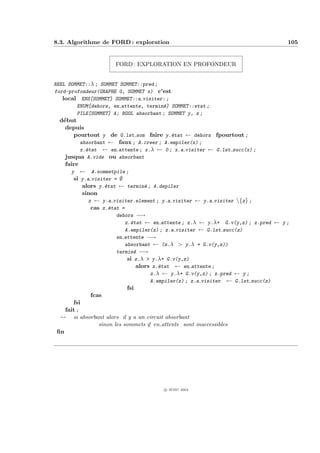 8.3. Algorithme de FORD : exploration                                               105


                      FORD : EXPLORATION EN PROFONDEUR


REEL SOMMET::λ ; SOMMET SOMMET::pred ;
ford-profondeur(GRAPHE G, SOMMET x) c’est
   local ENS[SOMMET] SOMMET::a visiter: ;
        ENUM[dehors, en attente, termin´] SOMMET::etat ;
                                       e
        PILE[SOMMET] A; BOOL absorbant ; SOMMET y, z ;
  d´but
   e
    depuis
       pourtout y de G.lst som faire y.´tat ← dehors fpourtout ;
                                               e
           absorbant ← faux ; A.creer ; A.empiler(x) ;
           x.´tat ← en attente ; x.λ ← 0 ; x.a visiter ← G.lst succ(x) ;
             e
    jusqua A.vide ou absorbant
    faire
      y ← A.sommetpile ;
       si y.a visiter = ∅
            alors y.´tat ← termin´ ; A.depiler
                     e               e
            sinon
              z ← y.a visiter.element ; y.a visiter ← y.a visiter {z} ;
               cas z.´tat =
                       e
                         dehors −→
                             z.´tat ← en attente ; z.λ ← y.λ+ G.v(y,z) ; z.pred ← y ;
                               e
                             A.empiler(z) ; z.a visiter ← G.lst succ(z)
                         en attente −→
                             absorbant ← (z.λ > y.λ + G.v(y,z))
                         termin´ −→
                                 e
                              si z.λ > y.λ+ G.v(y,z)
                                  alors z.´tat ← en attente ;
                                          e
                                       z.λ ← y.λ+ G.v(y,z) ; z.pred ← y ;
                                       A.empiler(z) ; z.a visiter ← G.lst succ(z)
                              fsi
               fcas
       fsi
    fait ;
  -- si absorbant alors il y a un circuit absorbant
                  sinon les sommets ∈ en attente sont inaccessibles
 ﬁn




                                       c IFSIC 2004
 