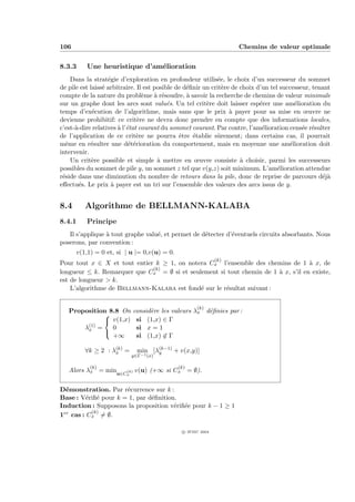 106                                                                 Chemins de valeur optimale


8.3.3     Une heuristique d’am´lioration
                              e
    Dans la strat´gie d’exploration en profondeur utilis´e, le choix d’un successeur du sommet
                   e                                         e
de pile est laiss´ arbitraire. Il est posible de d´ﬁnir un crit`re de choix d’un tel successeur, tenant
                 e                                e            e
compte de la nature du probl`me ` r´soudre, ` savoir la recherche de chemins de valeur minimale
                                 e    a e         a
sur un graphe dont les arcs sont valu´s. Un tel crit`re doit laisser esp´rer une am´lioration du
                                           e             e                   e             e
temps d’ex´cution de l’algorithme, mais sans que le prix ` payer pour sa mise en œuvre ne
             e                                                    a
devienne prohibitif: ce crit`re ne devra donc prendre en compte que des informations locales,
                               e
c’est-`-dire relatives ` l’´tat courant du sommet courant. Par contre, l’am´lioration cens´e r´sulter
      a                a e                                                    e              e e
de l’application de ce crit`re ne pourra ˆtre ´tablie sˆrement; dans certains cas, il pourrait
                               e               e    e        u
mˆme en r´sulter une d´t´rioration du comportement, mais en moyenne une am´lioration doit
  e         e               ee                                                           e
intervenir.
    Un crit`re possible et simple ` mettre en œuvre consiste ` choisir, parmi les successeurs
             e                         a                              a
possibles du sommet de pile y, un sommet z tel que v(y,z) soit minimum. L’am´lioration attendue
                                                                                    e
r´side dans une diminution du nombre de retours dans la pile, donc de reprise de parcours d´j`
 e                                                                                                  ea
eﬀectu´s. Le prix ` payer est un tri sur l’ensemble des valeurs des arcs issus de y.
        e           a


8.4      Algorithme de BELLMANN-KALABA
8.4.1     Principe
   Il s’applique ` tout graphe valu´, et permet de d´tecter d’´ventuels circuits absorbants. Nous
                 a                 e                e         e
poserons, par convention :
      v(1,1) = 0 et, si | u |= 0,v(u) = 0.
                                                             (k)
Pour tout x ∈ X et tout entier k ≥ 1, on notera Cx l’ensemble des chemins de 1 ` x, de
                                                                                   a
                              (k)
longueur ≤ k. Remarquer que Cx = ∅ si et seulement si tout chemin de 1 ` x, s’il en existe,
                                                                        a
est de longueur > k.
    L’algorithme de Bellmann-Kalaba est fond´ sur le r´sultat suivant :
                                             e        e

                                                    (k)
   Proposition 8.8 On        consid`re les valeurs λx d´ﬁnies par :
                                   e                   e
             
              v(1,x)         si (1,x) ∈ Γ
        (1)
       λx =     0             si x = 1
             
                +∞            si (1,x) ∈ Γ

         ∀k ≥ 2 : λ(k) =
                   x           min [λ(k−1) + v(x,y)]
                                     y
                             y∈Γ−1 (x)

           (k)                               (k)
   Alors λx = minu∈C (k) v(u) (+∞ si Cx = ∅).
                         x



D´monstration. Par r´currence sur k :
  e                   e
Base : V´riﬁ´ pour k = 1, par d´ﬁnition.
          e e                  e
Induction : Supposons la proposition v´riﬁ´e pour k − 1 ≥ 1
                                       e e
1er cas : C (k) = ∅.
           x


                                              c IFSIC 2004
 