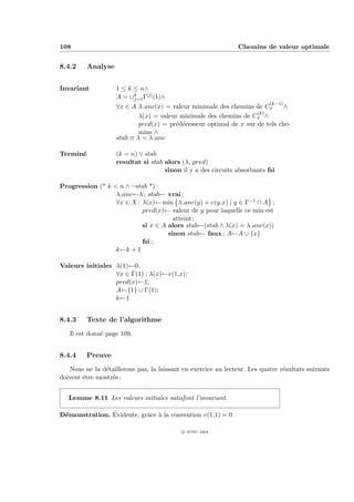 108                                                             Chemins de valeur optimale


8.4.2     Analyse


Invariant           1 ≤ k ≤ n∧
                    A = ∪k Γ[j] (1)∧
                          j=1
                                                                        (k−1)
                    ∀x ∈ A λ anc(x) = valeur minimale des chemins de Cx       ∧
                                                                    (k)
                            λ(x) = valeur minimale des chemins de Cx ∧
                            pred(x) = pr´d´cesseur optimal de x sur de tels che-
                                        e e
                            mins ∧
                    stab ≡ λ = λ anc

Termin´
      e             (k = n) ∨ stab
                    resultat si stab alors (λ, pred)
                                     sinon il y a des circuits absorbants fsi

Progression (* k < n ∧ ¬stab *)
                  λ anc←λ ; stab← vrai ;
                  ∀x ∈ X : λ(x)← min λ anc(y) + v(y,x) | y ∈ Γ−1 ∩ A ;
                           pred(x)← valeur de y pour laquelle ce min est
                                      atteint ;
                           si x ∈ A alors stab←(stab ∧ λ(x) = λ anc(x))
                                    sinon stab← faux ; A←A ∪ {x}
                           fsi ;
                  k←k + 1

Valeurs initiales λ(1)←0;
                  ∀x ∈ Γ(1) : λ(x)←v(1,x);
                  pred(x)←1;
                  A←{1} ∪ Γ(1);
                  k←1


8.4.3     Texte de l’algorithme
   Il est donn´ page 109.
              e


8.4.4     Preuve
   Nous ne la d´taillerons pas, la laissant en exercice au lecteur. Les quatre r´sultats suivants
                e                                                               e
doivent ˆtre montr´s :
        e         e


   Lemme 8.11 Les valeurs initiales satisfont l’invariant.

 e             ´
D´monstration. Evidente, grˆce ` la convention v(1,1) = 0
                           a a

                                           c IFSIC 2004
 