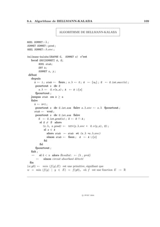 8.4. Algorithme de BELLMANN-KALABA                                      109


                        ALGORITHME DE BELLMANN-KALABA


REEL SOMMET::λ ;
SOMMET SOMMET::pred ;
REEL SOMMET::λ anc ;

bellmann-kalaba(GRAPHE G, SOMMET x) c’est
   local ENS[SOMMET] A, E;
        BOOL stab;
        ENT k;
        SOMMET x, y ;
 d´but
  e
   depuis
      k ← 1 ; stab ← faux ; x.λ ← 0 ; A ← {x0 } ; E ← G.lst succ(x) ;
       pourtout x de E
          x.λ ← G.v(x,x) ; A ← A ∪{x}
       fpourtout ;
   jusqua stab ou k ≥ n
   faire
      k ← k+1 ;
       pourtout x de G.lst som faire x.λ anc ← x.λ fpourtout ;
      stab ← vrai ;
       pourtout x de G.lst som faire
          E ← G.lst pred(x) ; E ← E ∩ A ;
           si E = ∅ alors
              (x.λ, x.pred) ← min(y.λ anc + G.v(y,x), E) ;
               si x ∈ A
                 alors stab ← stab et (x.λ =x.λ anc)
                 sinon stab ← faux ; A ← A ∪{x}
               fsi
           fsi
       fpourtout ;
   fait ;
   --      si k < n alors Resultat : ← (λ , pred)
       --      sinon circuit absorbant d´tect´
                                        e    e
  ﬁn
(w,y0) ← min (f (y),E) est une primitive, signiﬁant que
w = min (f (y) | y ∈ E) = f (y0), o` f est une fonction E → R
                                               u




                                     c IFSIC 2004
 