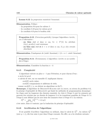 110                                                             Chemins de valeur optimale


   Lemme 8.12 La progression maintient l’invariant.

D´monstration. Utiliser :
 e
   – La proposition 8.8 pour les valeurs λ
   – Le corollaire 8.10 pour les valeurs pred
   – Le corollaire 8.9 pour le bool´en stab
                                   e


   Proposition 8.13 (Correction partielle). Lorsque l’algorithme s’arrˆte,
                                                                      e
   on a l’alternative :
      – ou bien stab et dans ce cas, ∀x ∈ Γ∗ (1) les attributs
         (λ(x), pred(x)) sont minimaux
      – ou bien non stab et k = n et dans ce cas, il y a des circuits
         absorbants

D´monstration. Cons´quence de (stab∧ Invariant) ∨ (k = n ∧ ¬stab∧ Invariant)
 e                 e


   Proposition 8.14 (Terminaison). L’algorithme s’arrˆte en un nombre
                                                     e
   ﬁni d’´tapes
         e

D´monstration. Consid´rer la fonction n − k
 e                   e

8.4.5    Complexit´
                  e
    L’algorithme ex´cute au plus n − 1 pas d’it´ration, et pour chacun d’eux :
                     e                          e
   n acc`s lst pred
        e
   n calculs de min, sur un ensemble E, impliquant chacun :
         card(E) acc`s valarc,
                     e
         card(E) comparaisons et additions de r´els;
                                                 e
   comme card(E) ≤ n, on obtient un algorithme en 0(n3 ).
Remarque. L’algorithme de Bellmann-Kalaba met en œuvre, au niveau du probl`me 8.2,      e
le principe d’optimalit´ de Bellmann qui fonde les m´thodes de programmation dynamique :
                        e                               e
les ´tapes sont les longueurs des chemins examin´s, les ´tats ` l’´tape k sont les sommets qui
    e                                              e      e     a e
peuvent ˆtre atteints par un chemin de longueur k et les transitions possibles de l’´tape k-1 `
          e                                                                           e       a
l’´tape k sont d´ﬁnies par les arcs issus des sommets ´tats ` l’´tape k-1. La relation
  e              e                                    e     a e
      λ(k) = min (λ(k−1) + v(x,y))
        x               y
            y∈Γ−1 (x)
n’est autre, dans ce contexte, que la traduction du principe d’optimalit´.
                                                                        e

8.4.6    Acc´l´ration de l’algorithme
            ee
                                                                             (k)               (k)
   Il est possible d’acc´l´rer l’algorithme en utilisant, dans le calcul de λx , les valeurs λy
                        ee
(avec y < x), d`s leur mise ` jour dans l’´tape courante. En eﬀet, on a les r´sultats suivants :
               e            a             e                                  e

                                            c IFSIC 2004
 