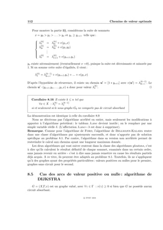 112                                                              Chemins de valeur optimale


   Pour montrer la partie ii), consid´rons la suite de sommets
                                     e
      x = y0 > y1 > . . . > yν et yν ≥ yν+1 telle que :
       (k)          (k)
       λx
              = λy1 + v(y1 ,x)
       (k)
      
       λ         (k)
               = λy2 + v(y1 ,y2 )
         y1
              .
               .
      
              .
       (k)
                    (k)
        λν     = λν+1 + v(yν+1 ,yν )

yν existe n´cessairement (´ventuellement ν =0), puisque la suite est d´croissante et minor´e par
           e              e                                           e                   e
1. Si on somme cette suite d’´galit´s, il vient :
                             e     e

      λ(k) = λ(k−1) + v(yν+1 ,yν ) + ... + v(y1 ,x)
       x      yν+1

                                                                                         (k−1)
D’apr`s l’hypoth`se de r´currence, il existe un chemin u = [1 ∗ yν+1 ] avec v(u ) = λyν+1 . Le
     e           e            e
                                                         (k)
chemin u · (yν+1 ,yν , . . . ,y1 ,x) a donc pour valeur λx .                                 P



   Corollaire 8.16 Il existe k ≤ n tel que
          ∀x ∈ X : λ(k) = λ(k−1)
                     x       x
   si et seulement si le sous-graphe G0 ne comporte pas de circuit absorbant

La d´monstration est identique ` celle du corollaire 8.9
      e                           a
     Nous ne d´crivons pas l’algorithme acc´l´r´ en entier, mais seulement les modiﬁcations `
               e                              ee e                                               a
apporter ` l’algorithme pr´c´dent : le tableau λ anc devient inutile ; on le remplace par une
           a                 e e
simple variable r´elle δ. (L’aﬀectation λ anc←λ est donc ` supprimer).
                  e                                        a
Remarque. Comme pour l’algorithme de Ford, l’algorithme de Bellmann-Kalaba rentre
dans une classe d’algorithmes par ajustements successifs, et donc n’apporte pas de solution
sp´ciﬁque au probl`me 8.1. Par contre, l’algorithme dans sa version non acc´l´r´e permet de
   e                 e                                                           ee e
restreindre le calcul aux chemins ayant une longueur maximum donn´e.    e
     Les deux algorithmes qui vont suivre rentrent dans la classe des algorithmes gloutons, c’est
a
` dire qu’ils calculent le r´sultat d´ﬁnitif de chaque sommet, examin´s dans un certain ordre,
                            e        e                                   e
sans jamais revenir en arri`re - c’est ` dire sans jamais remettre en cause les r´sultats partiels
                             e          a                                         e
d´j` acquis. A ce titre, ils peuvent ˆtre adapt´s au probl`me 8.1. Toutefois, ils ne s’appliquent
  ea                                  e         e          e
qu’` des graphes ayant des propri´t´s particuli`res : valeurs positives ou nulles pour le premier,
    a                               ee           e
graphes sans circuit pour le second.


8.5      Cas des arcs de valeur positive ou nulle : algorithme de
        DIJKSTRA
    G = (X,Γ,v) est un graphe valu´, avec ∀γ ∈ Γ : v(γ) ≥ 0 si bien que G ne poss`de aucun
                                  e                                              e
circuit absorbant.

                                               c IFSIC 2004
 