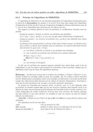 8.5. Cas des arcs de valeur positive ou nulle : algorithme de DIJKSTRA                          113


8.5.1     Principe de l’algorithme de DIJKSTRA
     L’ algorithme de Dijkstra est une strat´gie particuli`re de l’algorithme d’exploration pour
                                                e            e
le calcul de la descendance du sommet 1 vu au 6.2. Il est donc plus simple que l’algorithme
d’exploration de Ford du §8.3, bas´ sur l’exploration de tous les chemins ´l´mentaires issus de
                                     e                                      ee
1 : ceci est du ` l’hypoth`se plus restrictive sur les valeurs des arcs.
                a          e
     Par rapport au sch´ma g´n´ral du §6.2, les pr´cisions et modiﬁcations suivantes sont ap-
                         e     e e                     e
port´es :
     e
   – Lorsqu’un sommet z devient en attente, ses attributs sont initialis´s :
                                                                           e
     λ(z)←λ(y) + v(y,z); pred(z)←y, o` y est son p`re dans l’arborescence d’exploration.
                                         u            e
   – Lorsqu’un sommet z est termin´, ses attributs (λ(z), pred(z)) sont d´ﬁnitifs (leur valeur
                                     e                                         e
     est correcte)
   – La s´lection d’un sommet d’´tat en attente se fait selon le crit`re suivant : on choisit le som-
         e                       e                                   e
     met y d’´tat en attente dont l’attribut λ(y) est minimum. Le sommet s´lectionn´ devient
              e                                                                  e         e
     alors termin´ et, pour tout z ∈ Γ(y) :
                  e
        – si z est dehors, il devient en attente et ses attributs sont initialis´s
                                                                                e
        – si z est en attente ses attributs sont r´´valu´s de la mani`re habituelle :
                                                  ee     e             e
           si λ(y) + v(y,z) < λ(z)
              alors λ(z)←λ(y) + v(y,z); pred(z)←y
           fsi
        – si z est termin´, il est ignor´.
                         e              e
    Le fait que les attributs des sommets puissent atteindre leur valeur ﬁnale avant la ﬁn de
l’algorithme, et que l’on sache ` quel moment de l’ex´cution ce fait se produit, indique que cet
                                a                    e
algorithme rentre dans la classe des algorithmes gloutons.

Remarque. Au §6.2 nous avions mis en ´vidence les strat´gies en largeur d’abord et en pro-
                                             e                 e
fondeur d’abord. La strat´gie utilis´ ici peut ˆtre qualiﬁ´e, elle, de meilleur d’abord (best-ﬁrst
                           e         e         e            e
search). Relativement au probl`me trait´, cette strat´gie est informante, c’est-`-dire qu’elle tient
                                e        e            e                          a
compte des informations d´j` obtenues sur les valeurs de chemins (informations s´mantiques),
                             ea                                                       e
alors que les deux premi`res sont aveugles, c’est-`-dire purement syntaxiques.
                         e                        a
    La gestion de l’ensemble des sommets d’´tat en attente, not´ A, va ˆtre eﬀectu´e selon
                                                e                    e         e           e
la structure de donn´es appel´e tas, qui est une structure ordonn´e dans laquelle l’acc`s ` un
                     e          e                                    e                      e a
´l´ment de valeur minimum parmi tous les ´l´ments de l’ensemble se fait en temps constant, c’est-
ee                                          ee
a
`-dire ind´pendant du nombre d’´l´ments contenus dans cette structure. De mani`re analogue
          e                       ee                                                  e
aux ﬁles (§6.3.1) et aux piles (§6.3.2), on consid`re le type tas comme un type de donn´es
                                                    e                                            e
abstrait. La d´claration
               e
    TAS[E ORD] t d´clare un tas d’objets de type E ORD, o` E ORD est un type dont les valeurs sont
                   e                                      u
ordonn´es.
       e
    Les op´rations sur les tas sont alors :
           e
creer                              cr´e un nouveau tas vide
                                     e
BOOL tasvide                       pr´dicat ` valeur vrai si et seulement si le tas est vide
                                     e      a
mettre en tas(E ORD v)             ajout dans le tas de l’´l´ment de valeur v
                                                          ee

                                             c IFSIC 2004
 