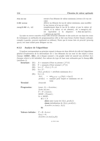 114                                                              Chemins de valeur optimale


^ter de tas
o                                  retrait d’un ´l´ment de valeur minimum (erreur si le tas est
                                                ee
                                   vide)
E ORD mintas                       d´livre un ´l´ment du tas de valeur minimum, sans modiﬁer
                                     e         ee
                                   le tas (erreur si le tas est vide)
reorg(E ORD v1, v2)                remplacement dans le tas de la valeur v1 par la valeur v2
                                   (erreur si la valeur v1 est absente). nb: t.reorg(v1,v2)
                                   est ´quivalent ` la s´quence : t.^ter de tas(v1);
                                          e             a          e         o
                                   t.mettre en tas(v2)
   La mise en œuvre concr`te d’une telle structure abstraite et des acc`s est vue dans les cours
                            e                                          e
de techniques ou m´thodes de programmation (elle se fait sous forme d’arbre binaire ordonn´,
                    e                                                                         e
complet ` gauche, souvent repr´sent´ en tableau). Noter que le terme liste de priorit´ (priority
        a                        e   e                                               e
queue) est aussi utilis´ pour d´signer un tas.
                       e       e

8.5.2     Analyse de l’algorithme
    L’analyse correspondant au principe expos´ ci-dessus est donc d´riv´e de celle de l’algorithme
                                                   e                  e e
g´n´ral d’exploration de la descendance de 1. Les ´l´ments du tas sont ici des objets ` deux
 e e                                                   ee                                   a
champs (SOMMET, RE   ´EL), o` ` chaque sommet x du graphe valu´ est associ´ son attribut λ(x)
                             ua                                     e          e
                    ee           e                                          e                   ´
(lorsque celui-ci a ´t´ initialis´). Les valeurs du type de base sont ordonn´es par le champ REEL
(attributs λ)
     Invariant : (I1) : A = sommets d’´tat en attente ⊆ Γ∗ (1)
                                               e
                    (I2) : T = sommets d’´tat termin´ ⊆ Γ∗ (1)
                                               e          e
                    (I3) : ∀x ∈ T : Γ(x) ⊆ T ∪ A
                    (I4) : ∀x ∈ T :
                             (λ(x), pred(x)) = attributs minimaux de x
                    (I5) : ∀x ∈ A :
                              λ(x)       = miny∈T ∩Γ−1 (x) (λ(y) + v(y,x))
                              pred(x) = sommet pour lequel ce minimum est at-
                                             teint
     Termin´ :e               A.tasvide

      Progression :         (nouv, λ) ←A.mintas ;
                            A.oter de tas ;
                            T ←T ∪ {nouv} ;
                            M OD ←Γ(nouv) ;
                            ∀x ∈ M OD :
                               si x ∈ A
                                    alors mise ` jour de (λ(x), pred(x))
                                                a
                                    sinon initialisation de (λ(x), pred(x)) ;
                                    A.mettre en tas(x, λ(x))
                               fsi

      Valeurs initiales :   T ←∅ ; A.creer
                            λ(x0 ) ←0 ;
                            A.mettre en tas((x0 ,0))

                                             c IFSIC 2004
 