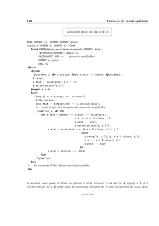 116                                                           Chemins de valeur optimale


                              ALGORITHME DE DIJKSTRA


REEL SOMMET::λ ; SOMMET SOMMET::pred ;
dijkstra(GRAPHE G, SOMMET x) c’est
   local ENUM[dehors,en attente,termin´] SOMMET::´tat ;
                                       e         e
        TAS[DOUBLET[SOMMET, REEL]] A;
        ENS[SOMMET] MOD --    sommets modiﬁables
        SOMMET z, nouv ;
        REEL w;
 d´but
  e
   depuis
     pourtout x de G.lst som faire x.´tat ← dehors fpourtout ;
                                     e
      A.creer ;
      x.´tat ← en attente ; x.λ ← 0 ;
        e
      A.mettre en tas((x,0)) ;
     jusqua A.vide
     faire
       (nouv,w) ← A.mintas ; -- w=nouv.λ
        A.^ter de tas;
          o
        nouv.´tat ← termin´ ;MOD ← G.lst succ(nouv) ;
             e             e
        -- mise ` jour des marques des sommets modiﬁables
                  a
         pourtout z de MOD
            cas z.´tat = dehors −→ z.´tat ← en attente ;
                   e                  e
                                    z.λ ← w + G.v(nouv, z) ;
                                    z.pred ← nouv ;
                                    A.mettre en tas((z, z.λ))
                 z.´tat = en attente −→ si w + G.v(nouv, z) < z.λ
                     e
                                         alors
                                              A.reorg((z, z.λ),(z, w + G.v(nouv, z)));
                                              z.λ ← w + G.v(nouv, z) ;
                                              z.pred ← nouv
                                        fsi
                z.´tat = termin´ −→ rien
                  e            e
            fcas
         fpourtout
  fait
--  les sommets d’´tat dehors sont inaccessibles
                  e
 ﬁn



le sommet nouv passe de l’´tat en attente ` l’´tat termin´; il est ˆt´ de A, ajout´ ` T et il
                           e                a e           e        oe             e a
est descendant de 1. D’autre part, les nouveaux ´l´ments de A sont successeurs de nouv, donc
                                                ee

                                          c IFSIC 2004
 