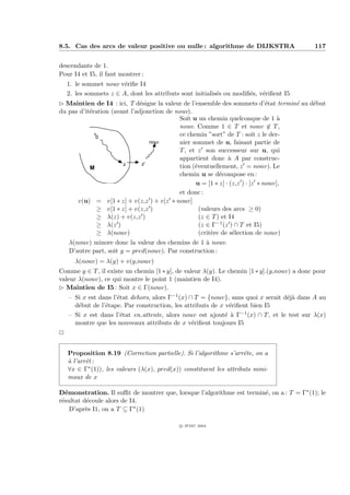 8.5. Cas des arcs de valeur positive ou nulle : algorithme de DIJKSTRA                       117


descendants de 1.
Pour I4 et I5, il faut montrer :
    1. le sommet nouv v´riﬁe I4
                        e
    2. les sommets z ∈ A, dont les attributs sont initialis´s ou modiﬁ´s, v´riﬁent I5
                                                           e          e    e
£ Maintien de I4 : ici, T d´signe la valeur de l’ensemble des sommets d’´tat termin´ au d´but
                              e                                               e     e    e
du pas d’it´ration (avant l’adjonction de nouv).
           e
                                           Soit u un chemin quelconque de 1 `     a
                                           nouv. Comme 1 ∈ T et nouv ∈ T ,
             x
              0
                                           ce chemin ”sort” de T : soit z le der-
                                  nouv     nier sommet de u, faisant partie de
                                           T , et z son successeur sur u, qui
                                           appartient donc ` A par construc-
                                                               a
                       z       z'
           M                               tion (´ventuellement, z = nouv). Le
                                                 e
                                           chemin u se d´compose en :
                                                           e
                                                 u = [1 ∗ z] · (z,z ) · [z ∗ nouv],
                                           et donc :
      v(u) = v[1 ∗ z] + v(z,z ) + v[z ∗ nouv]
              ≥ v[1 ∗ z] + v(z,z )                 (valeurs des arcs ≥ 0)
              ≥ λ(z) + v(z,z )                     (z ∈ T ) et I4
              ≥ λ(z )                              (z ∈ Γ−1 (z ) ∩ T et I5)
              ≥ λ(nouv)                            (crit`re de s´lection de nouv)
                                                        e        e
    λ(nouv) minore donc la valeur des chemins de 1 ` nouv.
                                                    a
    D’autre part, soit y = pred(nouv). Par construction :
      λ(nouv) = λ(y) + v(y,nouv)
Comme y ∈ T , il existe un chemin [1 ∗ y], de valeur λ(y). Le chemin [1 ∗ y].(y,nouv) a donc pour
valeur λ(nouv), ce qui montre le point 1 (maintien de I4).
£ Maintien de I5 : Soit x ∈ Γ(nouv).
    – Si x est dans l’´tat dehors, alors Γ−1 (x) ∩ T = {nouv}, sans quoi x serait d´j` dans A au
                      e                                                            ea
      d´but de l’´tape. Par construction, les attributs de x v´riﬁent bien I5
       e         e                                            e
    – Si x est dans l’´tat en attente, alors nouv est ajout´ ` Γ−1 (x) ∩ T , et le test sur λ(x)
                       e                                     e a
      montre que les nouveaux attributs de x v´riﬁent toujours I5
                                                  e
P


    Proposition 8.19 (Correction partielle). Si l’algorithme s’arrˆte, on a
                                                                    e
    ` l’arrˆt :
    a      e
    ∀x ∈ Γ∗ (1)), les valeurs (λ(x), pred(x)) constituent les attributs mini-
    maux de x

D´monstration. Il suﬃt de montrer que, lorsque l’algorithme est termin´, on a : T = Γ∗ (1); le
   e                                                                  e
r´sultat d´coule alors de I4.
 e        e
     D’apr`s I1, on a T ⊆ Γ∗ (1)
          e

                                             c IFSIC 2004
 